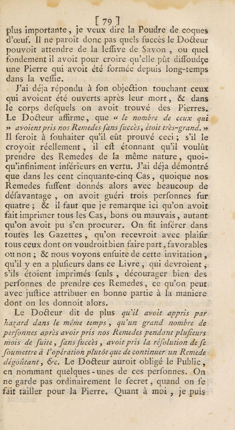 plus importante, je veux dire la Poudre de coques d’œuf. Il ne paroît donc pas quels fuccès le Doâeur pouyoit attendre de la lefftve de Savon , ou quel fondement il avoit pour croire qu’elle pût diffoudçe une Pierre qui avoit été formée depuis long-temps dans la veffie. J’ai déjà répondu à fon objeéHon touchant ceux qui avoient été ouverts après leur mort, &amp; dans le corps defqueîs on avoit trouvé des Pierres. Le Do&amp;eur affirme, que « le nombre, de ceux qui » avoient pris nos Remedes fans fuccès, ètoit très-grand, » Il ieroit à fouhaiter qu’il eût prouvé ceci ; s’il le croyoit réellement , il eft étonnant qu’il voulût prendre des Remedes de la même nature, quoi» qu’infiniment inférieurs en vertu, j’ai déjà démontré que dans les cent cinquante-cinq Cas, quoique nos Remedes fufTent donnés alors avec beaucoup de défavantage , on avoit guéri trois perfonnes fur quatre ; &amp; il faut que je remarque ici qu’on avoit faitimprimer tous les Cas, bons ou mauvais, autant qu’on avoit pu s’en procurer. On fit inférer dans toutes les Gazettes , qu’on recevroit avec plaifir tous ceux dont on voudroitbien faire part, favorables ou non ; &amp; nous voyons enfuite de cette invitation , qu’il y en a plufieurs dans ce Livre , qui devraient, s’ils étaient imprimés feuls , décourager bien des perfonnes de prendre ces Remedes, ce qu’on peut avec juftice attribuer en bonne partie à la maniéré dont on les donnoit alors. Le Dodeur dit de plus qu’il avoit appris pat hasard dans h même temps , quun grand nombre de perfonnes après avoir pris nos Remedes pendant plufieurs mois de fuite, fans fuccès , avoit pris la réfolution de fe fbumettre à l’opération plutôt que de continuer un Remede dégoûtant, &amp;c. Le Do&amp;eur auroit obligé le Public, en nommant quelques-unes de ces perfonnes. On ne garde pas ordinairement le fecret, quand on fe fait tailler pour la Pierre. Quant à moi , je puis