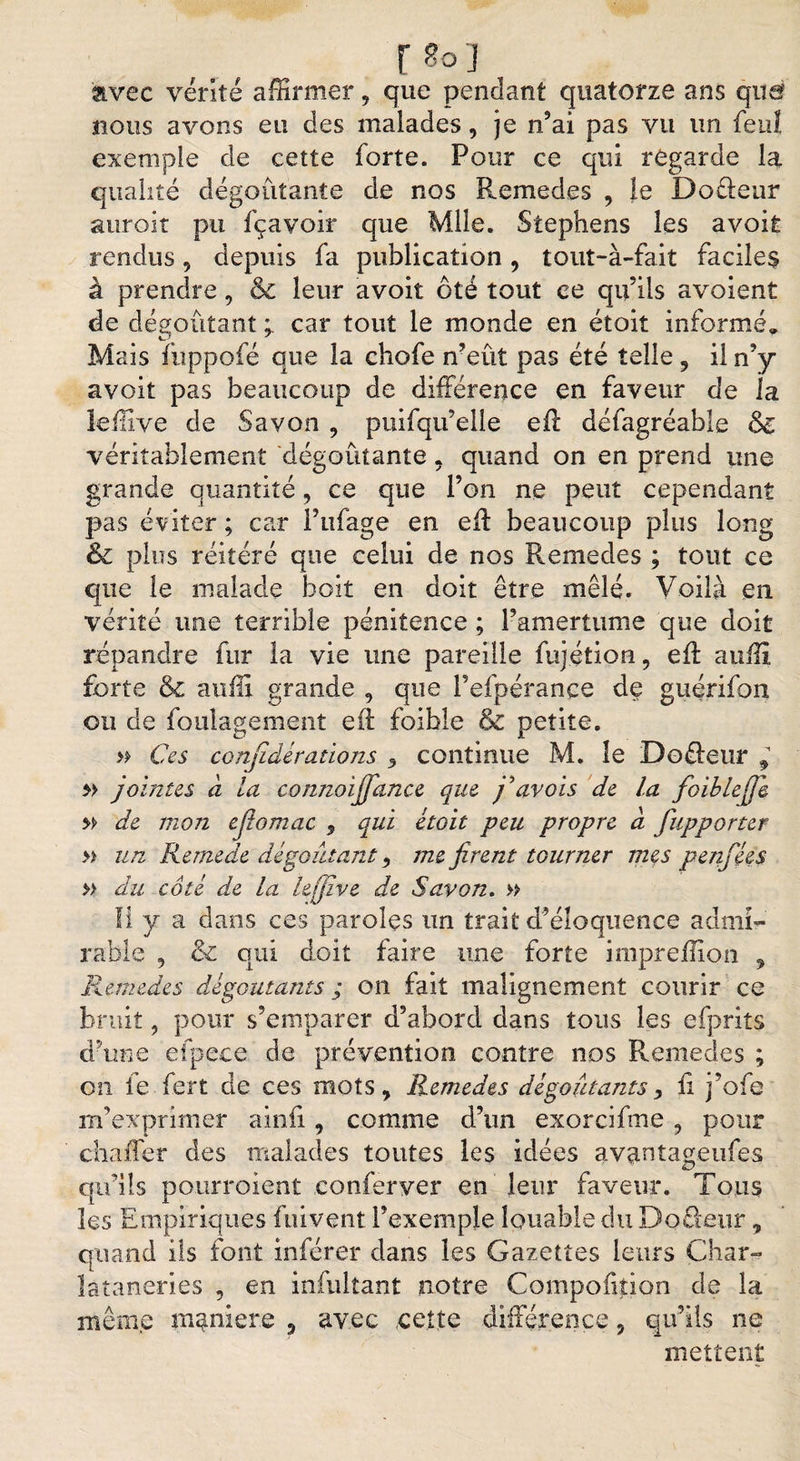 r soj avec vérité affirmer, que pendant quatorze ans quar nous avons eu des malades, je n’ai pas vu un feuî exemple de cette forte. Pour ce qui regarde la qualité dégoûtante de nos Remedes , le Dofteur miroir pu fçavoir que Mlle. Stephens les avoir rendus, depuis fa publication, tout-à-fait faciles à prendre, 6c leur avoir ôté tout ce qu’ils avoient de dégoûtant car tout le monde en étoit informé. Mais ftippofé que la chofe n’eût pas été telle , il n’y avoit pas beaucoup de différence en faveur de la leffive de Savon , puifqu’elle eff défagréable 6l véritablement dégoûtante 5 quand on en prend une grande quantité, ce que l’on ne peut cependant pas éviter ; car Pufage en eil beaucoup plus long &amp; plus réitéré que celui de nos Remedes ; tout ce que le malade boit en doit être mêlé. Voilà en vérité tune terrible pénitence ; l’amertume que doit répandre fur la vie une pareille fujétion, eft auffi forte 6c auffi grande 9 que Pefpérance de guérifon ou de foulagement eff foible 6c petite. » Ces confidérations 5 continue M. le Dofteur ^ » jouîtes à la connoijfance que j'avois de la fioiblejfik » de mon efiomac , qui étoit peu propre à fupporter » un Remede dégoûtant ) me firent tourner mes penfées » du coté de la lefjive de Savon. » Il y a dans ces paroles un trait d’éloquence admi¬ rable 5 &amp; qui doit faire une forte impreffion , Remedes dégoûtants ; on fait malignement courir ce bruit 9 pour s’emparer d’abord dans tous les efprits d’une efpece de prévention contre nos Remedes ; on fe fert de ces mots, Remedes dégoûtants> ii j’ofe m’exprimer ainii, comme d’un exorcifme , pour chaffer des malades toutes les idées avantageufes qu’ils pourroient conferver en leur faveur. Tous les Empiriques fuivent l’exemple louable du Doûeur, quand ils font inférer dans les Gazettes leurs Char- lataneries , en infultant notre Compofition de la même maniéré 3 avec cette différence, qu’ils ne mettent