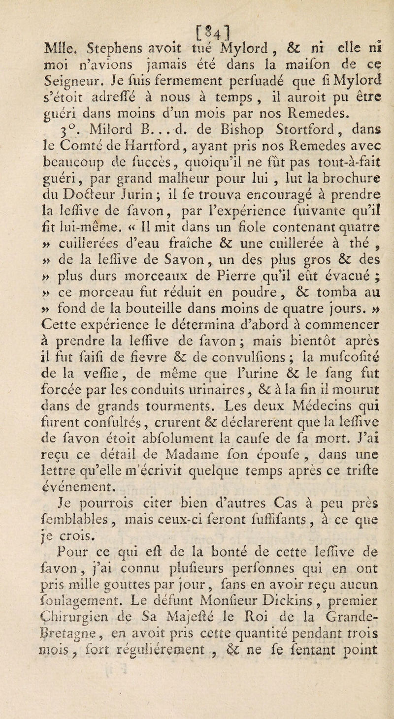 [84] Mîîe» Stephens avoit tué Mylord , &amp;C ni eîîe ni moi n’avions jamais été dans la maifon de ce Seigneur. Je fuis fermement perfuadé que fi Mylord s’étoit a dre fie à nous à temps , il auroit pu être guéri dans moins d’un mois par nos Remedes. 3°. Milord B. . . d. de Bishop Stortford, dans îe Comté de Hartford, ayant pris nos Remedes avec beaucoup de fuccès, quoiqu’il ne fût pas îouî-à-fait guéri, par grand malheur pour lui , lut la brochure du Doèleur Jurin; il fe trouva encouragé à prendre la îefiive de favon, par l’expérience fuivante qu’il fit lui-même. « 11 mit dans un fiole contenant quatre » cuillerées d’eau fraîche &amp; une cuillerée à thé 9 » de la Iefiive de Savon, un des plus gros &amp; des » plus durs morceaux de Pierre qu’il eût évacué ; » ce morceau fut réduit en poudre , &amp; tomba au » fond de la bouteille dans moins de quatre jours. » Cette expérience le détermina d’abord à commencer à prendre la Iefiive de favon ; mais bientôt après il fut faifi de fievre &amp; de convulfions ; la mufcofité de la vefiie, de même que l’urine &amp; le fang fut forcée par les conduits urinaires , &amp; à la fin il mourut dans de grands tourments. Les deux Médecins qui furent confulîés, crurent &amp; déclarèrent que la Iefiive de favon éîoit abfolument la caufe de fa mort. J’ai reçu ce détail de Madame fon époufe , dans une lettre qu’elle m’écrivit quelque temps après ce trille événement. Je pourrois citer bien d’autres Cas à peu près femblables , mais ceux-ci feront fuffifants, à ce que je crois. Pour ce qui efi de la bonté de cette Iefiive de favon, j’ai connu plufieurs perfonnes qui en ont pris mille gouttes par jour, fans en avoir reçu aucun foul'agement. Le défunt Monfieur Dickins , premier Chirurgien de Sa Majefié le Roi de la Grande- Bretagne , en avoit pris cette quantité pendant trois mois ? fort régulièrement , &amp; ne fe (entant point