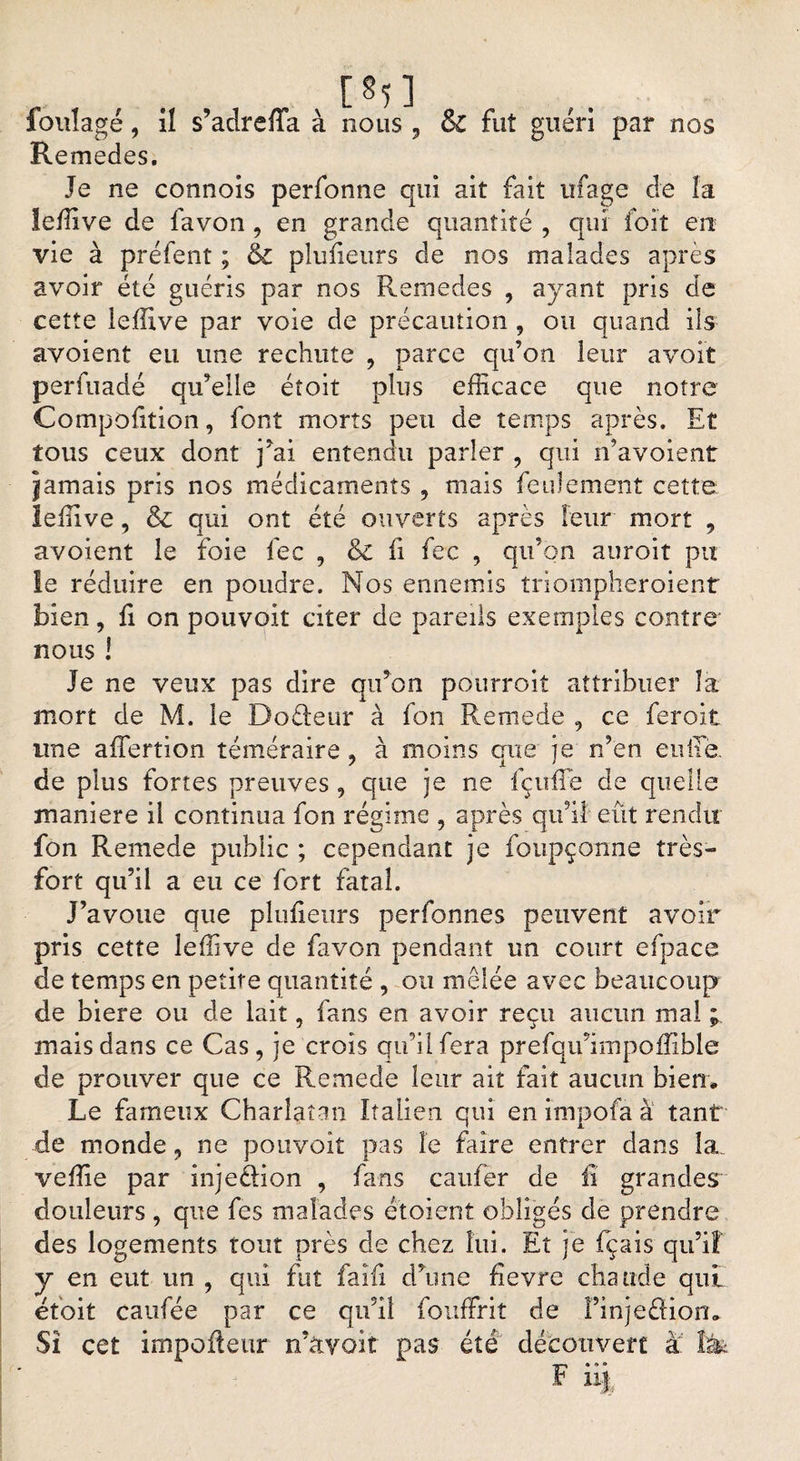 foulage, il s’adreffa à nous , &amp; fut guéri par nos Remedes. Je ne connois perfonne qui ait fait ufage de la leffive de favon , en grande quantité , qui foit en vie à prêtent ; &amp; plufieurs de nos malades après avoir été guéris par nos Remedes , ayant pris de cette leffive par voie de précaution , ou quand ils avoient eu une rechute , parce qu’on leur a voit perfuadé qu’elle étoit plus efficace que notre Compofition, font morts peu de temps après. Et tous ceux dont j’ai entendu parler , qui n’avoient jamais pris nos médicaments , mais feulement cette; leffive, &amp; qui ont été ouverts après leur mort , avoient le foie fec , &amp; fi fec , qu’on auroit pu le réduire en poudre. Nos ennemis triompheroient bien, fi on pouvoir citer de pareils exemples contre* nous ! Je ne veux pas dire qu’on pourroit attribuer la mort de M. le Dofteur à fon Kemede , ce feroit une affertion téméraire , à moins que je n’en cuite, de plus fortes preuves, que je ne fçuffie de quelle maniéré il continua fon régime , après qu’il eût rendu fon Remede public ; cependant je foupçonne très- fort qu’il a eu ce fort fatal. J’avoue que plufieurs perfonnes peuvent avoir pris cette leffive de favon pendant un court efpace de temps en petite quantité , ou mêlée avec beaucoup de biere ou de lait, fans en avoir reçu aucun mal ; mais dans ce Cas, je crois qu’il fera prefqu’impoffible de prouver que ce Remede leur ait fait aucun bien* Le fameux Charlatan Italien qui en ïmpofa à tant de monde, ne pouvoir pas le faire entrer dans la. veffie par inje&amp;ion , fans caufer de il grandes douleurs , que fes malades étoient obligés de prendre des logements tout près de chez lui. Et je fçais qu’iî y en eut un , qui fut fai fi d’une fievre chaude quL étoit caufée par ce qu’il fouffrit cle finjeâfion* Sî cet impoûeur n’àvoit pas été découvert à 1&amp; F iij;
