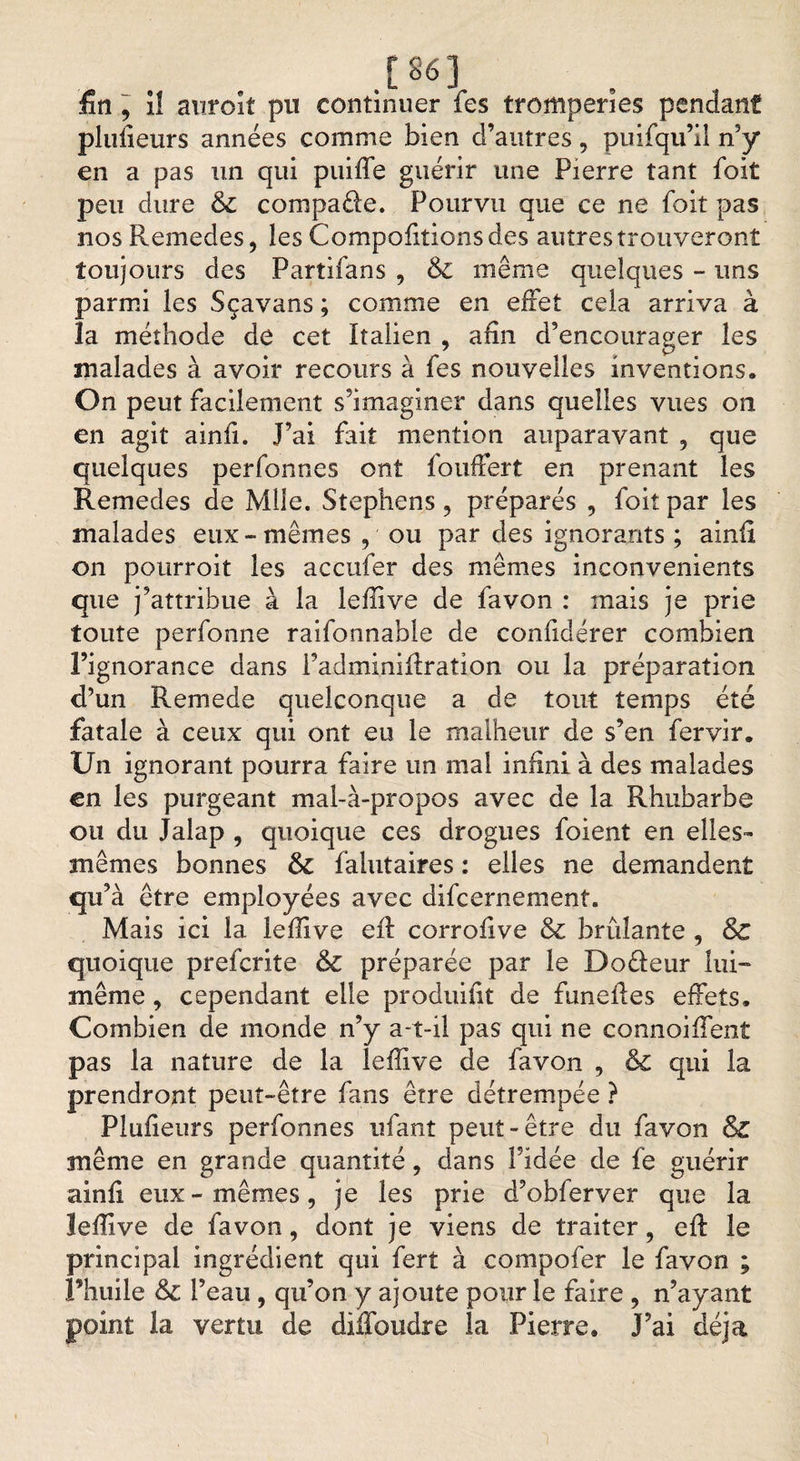 [86] fin , i! auroit pu continuer fes tromperies pendant plufieurs années comme bien d’autres, puifqu’il n’y en a pas un qui puifie guérir une Pierre tant foit peu dure &amp; compare. Pourvu que ce ne foit pas nosRemedes, les Comportions des autres trouveront toujours des Partifans , &amp;£ même quelques - uns parmi les Sçavans ; comme en effet cela arriva à la méthode de cet Italien , afin d’encourager les malades à avoir recours à fes nouvelles inventions. On peut facilement s’imaginer dans quelles vues on en agit ainfi. J’ai fait mention auparavant , que quelques perfonnes ont fouffert en prenant les Remedes de Mile. Stephens , préparés , foit par les malades eux-mêmes , ou par des ignorants ; ainfi on pourroit les accufer des mêmes inconvénients que j’attribue à la lefiive de favon : mais je prie toute perfonne raifonnable de confidérer combien l’ignorance dans Padminiftration ou la préparation d’un Remede quelconque a de tout temps été fatale à ceux qui ont eu le malheur de s’en fervir. Un ignorant pourra faire un mal infini à des malades en les purgeant mal-à-propos avec de la Rhubarbe ou du Jalap , quoique ces drogues foient en elles- mêmes bonnes &amp; falutaires : elles ne demandent qu’à être employées avec difeernement. Mais ici la lefiive eil corrofive &amp; brûlante , &amp;C quoique preferite &amp; préparée par le Doêieur lui- même , cependant elle produifit de funefies effets. Combien de monde n’y a-t-il pas qui ne connoiffent pas la nature de la lefiive de favon , &amp; qui la prendront peut-être fans être détrempée ? Plufieurs perfonnes niant peut-être du favon &amp; même en grande quantité, dans Fidée de fe guérir ainfi eux-mêmes, je les prie d’obferver que la lefiive de favon, dont je viens de traiter, efi: le principal ingrédient qui fert à compofer le favon ; l’huile Feau , qu’on y ajoute pour le faire , n’ayant point la vertu de diffoudre la Pierre. J’ai déjà