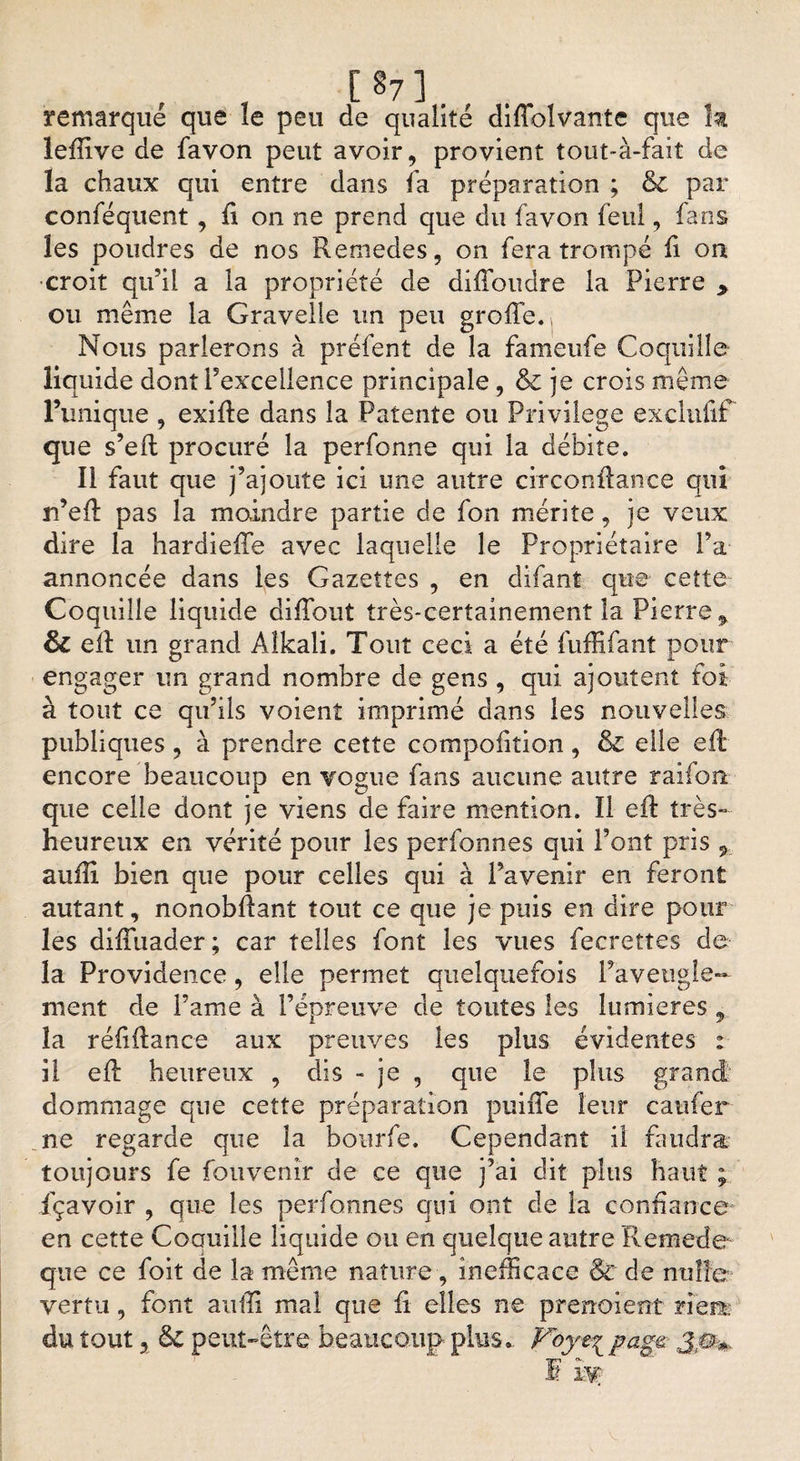 , , [§7], . remarque que le peu de qualité diflolvante que k lefîive de favon peut avoir, provient tout-à-fait de la chaux qui entre dans la préparation ; &amp; par conféquent , fi on ne prend que du favon feul, fans les poudres de nos Remedes, on fera trompé fi on •croit qu’il a la propriété de diffoudre la Pierre > ou même la Gravelle un peu greffe., Nous parlerons à préfent de la fameufe Coquille liquide dont l’excellence principale , &amp; je crois même l’unique , exifle dans la Patente ou Privilège exclufif que s’eft procuré la perfonne qui la débite. Il faut que j’ajoute ici une autre circonftance qui n’efï pas la moindre partie de fon mérite, je veux dire la hardieffe avec laquelle le Propriétaire Fa annoncée dans les Gazettes , en difant que cette Coquille liquide diffout très-certainement la Pierre % &amp; eft un grand Alkali. Tout ceci a été fufRfant pour engager un grand nombre de gens , qui ajoutent foi à tout ce qu’ils voient imprimé dans les nouvelles publiques, à prendre cette compofition, êc elle efl encore beaucoup en vogue fans aucune autre raifon que celle dont je viens de faire mention. Il eft très- heureux en vérité pour les perfonnes qui Font pris 9 auili bien que pour celles qui à l’avenir en feront autant, nonobfîant tout ce que je puis en dire pour les diffuader; car telles font les vues fecrettes de la Providence, elle permet quelquefois l’aveugle¬ ment de Famé à l’épreuve de toutes les lumières 9 la réfiftance aux preuves les plus évidentes : il eft heureux , dis - je , que le plus grand dommage que cette préparation puiiTe leur caufer ne regarde que la bourfe. Cependant il faudra toujours fe fouvenîr de ce que j’ai dit plus haut ; fçavoir , que les perfonnes qui ont de la confiance' en cette Coauille liquide ou en quelque autre Remede que ce foit de la même nature, inefficace Sc de nulle vertu, font aufïi mal que fi elles ne prenoient nem du tout, &amp; peut-être beaucoup plus.. Voyt^ pag&amp; ja*, IF1 I K