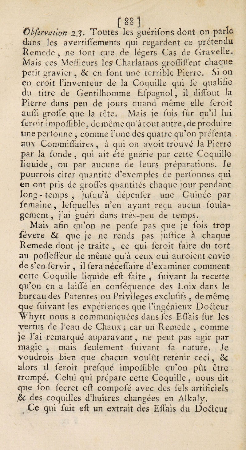 . w.,. Obfervatlon 2 J. Tontes les guérifons dont on parle dans les avertiflements qui regardent ce prétendu îtemede i ne font que de légers Cas de Gravelie* Mais ces Meilleurs îes Charlatans groffiffent chaque petit gravier, &amp; en font une terrible Pierre. Si on en croit l’inventeur de la Coquille qui fe qualifie du titre de Gentilhomme Efpagnol, il diffout la Pierre dans peu de jours quand meme elle feroit suffi greffe que la tête* Mais je fuis fur qu’il lui feroit impoffible., de même qu'à tout autre, de produire ime perfonne , comme l’une des quatre qu’on préfenta aux Commiffaires , à qui on avoit trouvé la Pierre par la tonde , qui ait été guérie par cette Coquille liquide, ou par aucune de leurs préparations. Je pourrois citer quantité d’exemples de perfonnes qui en ont pris de greffes quantités chaque jour pendant long- temps * jufqu’à dépenfer une Guinée par femaine, lefquelles n’en ayant reçu aucun foula- gement, 7 ai guéri dans très-peu de temps. Mais afin qu’on ne penfe pas que je lois trop févere ôc que je ne rends pas juilice à chaque Remede dont je traite , ce qui feroit faire du tort au poffeffeur de même qu’à ceux qui auroient envie de s’en fervir > il fera néceffaire d’examiner comment cette Coquille liquide eft faite 5 fuivant la recette qif ’on en a laiffé en conféquence des Loix dans le bureau des Patentes ou Privilèges exclulifs , de même que fuivant les expériences que l’ingénieux Dodeur “SVhytt nous a communiquées dans fes Effais fur les vertus de Peau de Chaux ; car un Remede , comme 7e l’ai remarqué auparavant, ne peut pas agir par magie , mais feulement fuivant fa nature* Je voudrois bien que chacun voulût retenir ceci, 6c alors il feroit prefque impoffible qu’on pût être trompé. Celui qui prépare cette Coquille , nous dit que ion fecret eft compofé avec des fels artificiels .&amp; des coquilles d’huîtres changées en Alkaly. .Ce qui fuit eft un extrait des Effais du Dodçitt