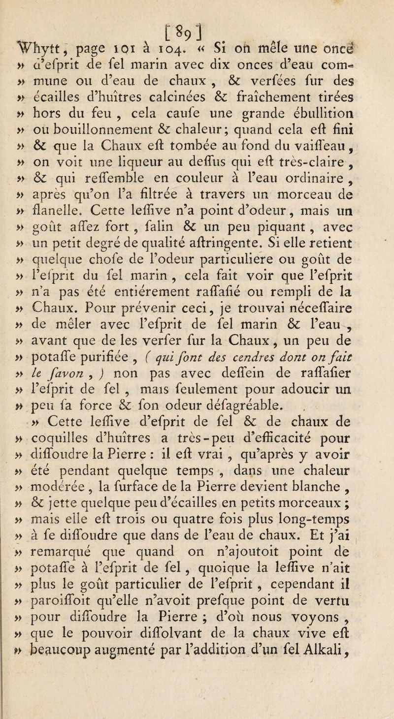 [VJ \Vhytt, page ioï à 104. « Si on mêle une once » d’efprit <le fel marin avec dix onces d’eau corn- » mune ou d’eau de chaux , &amp; verfées fur des » écailles d’huîtres calcinées &amp; fraîchement tirées » hors du feu , cela caufe une grande ébullition » ou bouillonnement &amp; chaleur; quand cela efi: fini » &amp; que la Chaux efi tombée au fond du vaifleau, » on voit une liqueur au defîus qui efi très-claire , » &amp; qui reflemble en couleur à l’eau ordinaire , » après qu’on l’a filtrée à travers un morceau de » flanelle* Cette lefiive n’a point d’odeur, mais un » goût afiez fort , falin ôc un peu piquant, avec » un petit degré de qualité afiringente, Si elle retient » quelque chofe de l’odeur particulière ou goût de » l’efprit du fel marin , cela fait voir que l’efprit » n’a pas été entièrement rafiafié ou rempli de la » Chaux. Pour prévenir ceci, je trouvai nécefiaire » de mêler avec l’efprit de fel marin &amp; l’eau , » avant que de les verfer fur la Chaux, un peu de » potafie purifiée , ( qui font des cendres dont on fait » le favon , ) non pas avec defibin de rafîafier » l’efprit de fel , mais feulement pour adoucir un »> peu fa force &amp; Ion odeur défagréable. » Cette lefiive d’efprit de fel &amp; de chaux de » coquilles d’huîtres a très-peu d’efficacité pour » difloudre la Pierre : il efi vrai , qu’après y avoir » été pendant quelque temps , dans une chaleur » modérée , la furface de la Pierre devient blanche , » &amp; jette quelque peu d’écailles en petits morceaux ; » mais elle efi trois ou quatre fois plus long-temps » à fe difibudre que dans de l’eau de chaux. Et j’ai » remarqué que quand on n’ajoutoit point de » potafie à l’efprit de fel, quoique la lefiive n’ait » plus le goût particulier de l’efprit, cependant il » paroifîoit qu’elle n’avoit prefque point de vertu » pour difibudre la Pierre ; d’oü nous voyons , » que le pouvoir difiolvant de la chaux vive efi: » beaucoup augmenté par l’addition d’un fel Alkali,