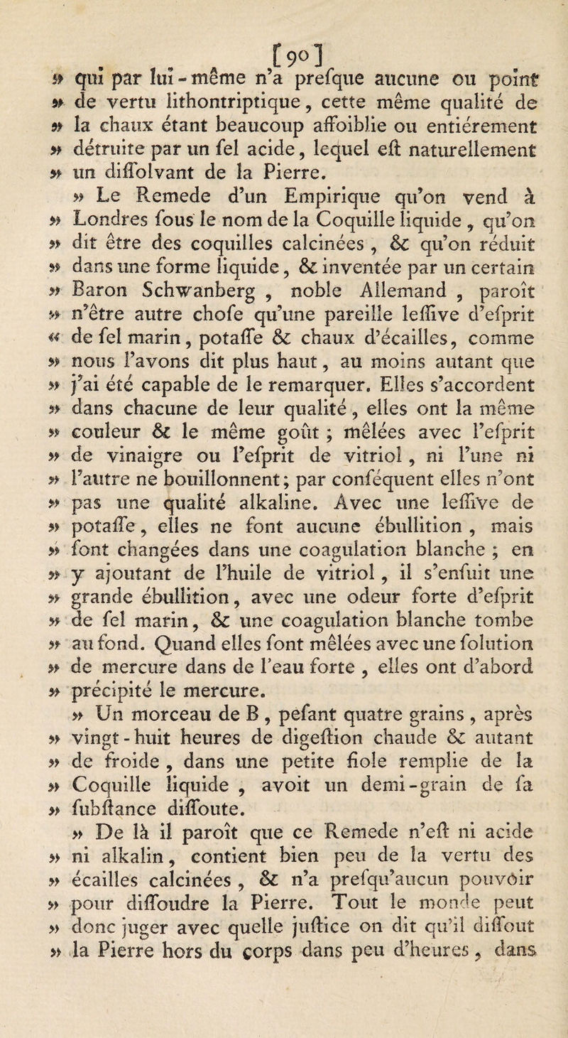 [90] if qui par îuï - même n’a prefque aucune ou point » de vertu lithontriptique, cette même qualité de 5» la chaux étant beaucoup afFoiblie ou entièrement » détruite par un fel acide, lequel eft naturellement » un diffolvant de la Pierre. » Le Remede d’un Empirique qu’on vend à Londres fous le nom de la Coquille liquide , qu’on n dit être des coquilles calcinées , &amp;C qu’on réduit » dans une forme liquide 5 inventée par un certain » Baron Schwanberg , noble Allemand 9 paroît «► n’être autre chofe qu’une pareille leffive d’efprit « de fel marin, potaffe &amp; chaux d’écailles, comme » nous l’avons dit plus haut, au moins autant que » j’ai été capable de le remarquer. Elles s’accordent n dans chacune de leur qualité , elles ont la même n couleur le même goût ; mêlées avec l’efprit » de vinaigre ou l’efprit de vitriol, ni l’une ni » l’autre ne bouillonnent ; par conféquent elles n’ont » pas une qualité alkaîine. Avec une leffive de potaffe, elles ne font aucune ébullition , mais » font changées dans une coagulation blanche ; en » y ajoutant de l’huile de vitriol, il s’enfuit une » grande ébullition, avec une odeur forte d’efprit » de fel marin, &amp; une coagulation blanche tombe n au fond. Quand elles font mêlées avec une folution » de mercure dans de Peau forte , elles ont d’abord » précipité le mercure. » Un morceau de B , pefant quatre grains , après » vingt-huit heures de digeftion chaude &amp; autant » de froide , dans une petite fiole remplie de la » Coquille liquide , avoit un demi-grain de fa » fubAance diffoute. » De là il paroît que ce Remede n’eft ni acide » ni alkalin, contient bien peu de la vertu des » écailles calcinées , &amp; n’a prefqu’aucun pouvoir » pour diffioudre la Pierre. Tout le monde peut » donc juger avec quelle jiiftice on dit qu’il diffout » la Pierre hors du corps dans peu d’heures y dans