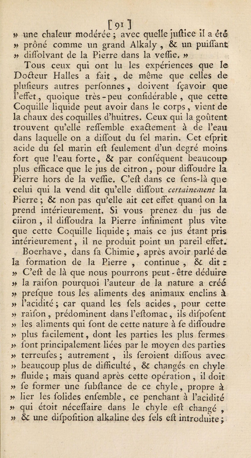 » une chaleur modérée ; avec quelle juftice îl a été » prôné comme un grand Alkaly , &amp; un puiffant » difiolvant de la Pierre dans la veffie. » Tous ceux qui ont lu les expériences que îe Doèfeur Halles a fait y de même que celles de plufieurs autres perfonnes, doivent fçavoir que l’effet, quoique très-peu confidérable , que cette Coquille liquide peut avoir dans le corps, vient de la chaux des coquilles d’huitres. Ceux qui la goûtent trouvent qu’elle reffemble exactement à de l’eau dans laquelle on a diffout du fel marin. Cet efprit acide du fel marin eft feulement d’un degré moins fort que Peau forte, &amp; par conféquent beaucoup plus efficace que le jus de citron, pour diffoudre la Pierre hors de la veffie. C’eff dans ce fens-là que celui qui la vend dit qu’elle diffout certainement la Pierre ; &amp; non pas qu'elle ait cet effet quand on la prend intérieurement. Si vous prenez du jus de ciiron , il diffoudra la Pierre infiniment plus vite que cette Coquille liquide ; mais ce jus étant pris intérieurement, il ne produit point un pareil effet. Boerhave , dans fa Chimie, après avoir parlé de ïa formation de la Pierre , continue , &amp; dit z » C’eff de là que nous pourrons peut - être déduire » la raifon pourquoi l’auteur de la nature a créé >> prefque tous les aliments des animaux enclins à » l’acidité ; car quand les fels acides , pour cette » raifon , prédominent dans l’effomac, ils difpofent » les aliments qui font de cette nature à fe diffoudre » plus facilement, dont les parties les plus fermes » font principalement liées par le moyen des parties » terreufes ; autrement , ils feroient diffous avec » beaucoup plus de difficulté , &amp; changés en chyle » fluide ; mais quand après cette opération , il doit » fe former une fubffance de ce chyle, propre à » lier les folides enfemble, ce penchant à l’acidité » qui étoit néceffaire dans le chyle eff changé , » une difpofition alkaline des fels eft introduite;