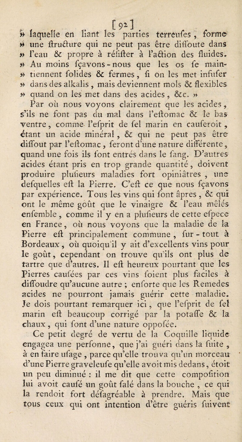H une ftruélure qui ne peut pas être diffoute dans » l’eau &amp; propre à réfifier à Paêtion des fluides. » Au moins fçayons - nous que les os fe main- » tiennent foîides &amp;C fermes , fi on les met infufer » dans des alkalis , mais deviennent mois ce flexibles » quand on les met dans des acides 9 &amp;c, » Par où nous voyons clairement que les acides 9 s'ils ne font pas du mal dans l’effomac &amp; le bas ventre, comme- Pefprit de fel marin en cauferoit , étant un acide minéral , &amp; qui ne peut pas être diffout par l’eftomac , feront d’une nature différente, quand une fois ils font entrés dans le fang. D’autres acides étant pris en trop grande quantité 5 doivent produire plusieurs maladies fort opiniâtres 9 une defquelîes eff la Pierre. C’eft ce que nous fçavons par expérience. Tous les vins qui font âpres , &amp; qui ont le même goût que le vinaigre &amp; l’eau mêlés enfemble ? comme il y en a plufieurs de cette eipece en France, où nous voyons que la maladie de la Pierre efl principalement commune , fur - tout à Bordeaux , où quoiqu’il y ait d’excellents vins pour le goût 9 cependant on trouve qu'ils ont plus de tartre que d’autres. ïl eil heureux pourtant que les Pierres caufées par ces vins foient plus faciles à diffoudre qu’aucune autre ; enforte que les Remedes acides ne pourront jamais guérir cette maladie. Je dois pourtant remarquer ici 9 que Pefprit de feî marin eff beaucoup corrigé par la potaffe &amp; la chaux 9 qui font d’une nature oppofée. Ce petit degré de vertu de la Coquille liquide engagea une perfonne, que j’ai guéri dans la fuite , à en faire ufage , parce qu’elle trouva qu’un morceau d’une Pierre graveleufe qu’elle avoit mis dedans, étoit un peu diminué : il me dit que cette composition lui avoit caufé lin goût falé dans la bouche , ce qui la rendoit fort défagréable à prendre. Mais que tous ceux qui ont intention d’être guéris fuivent