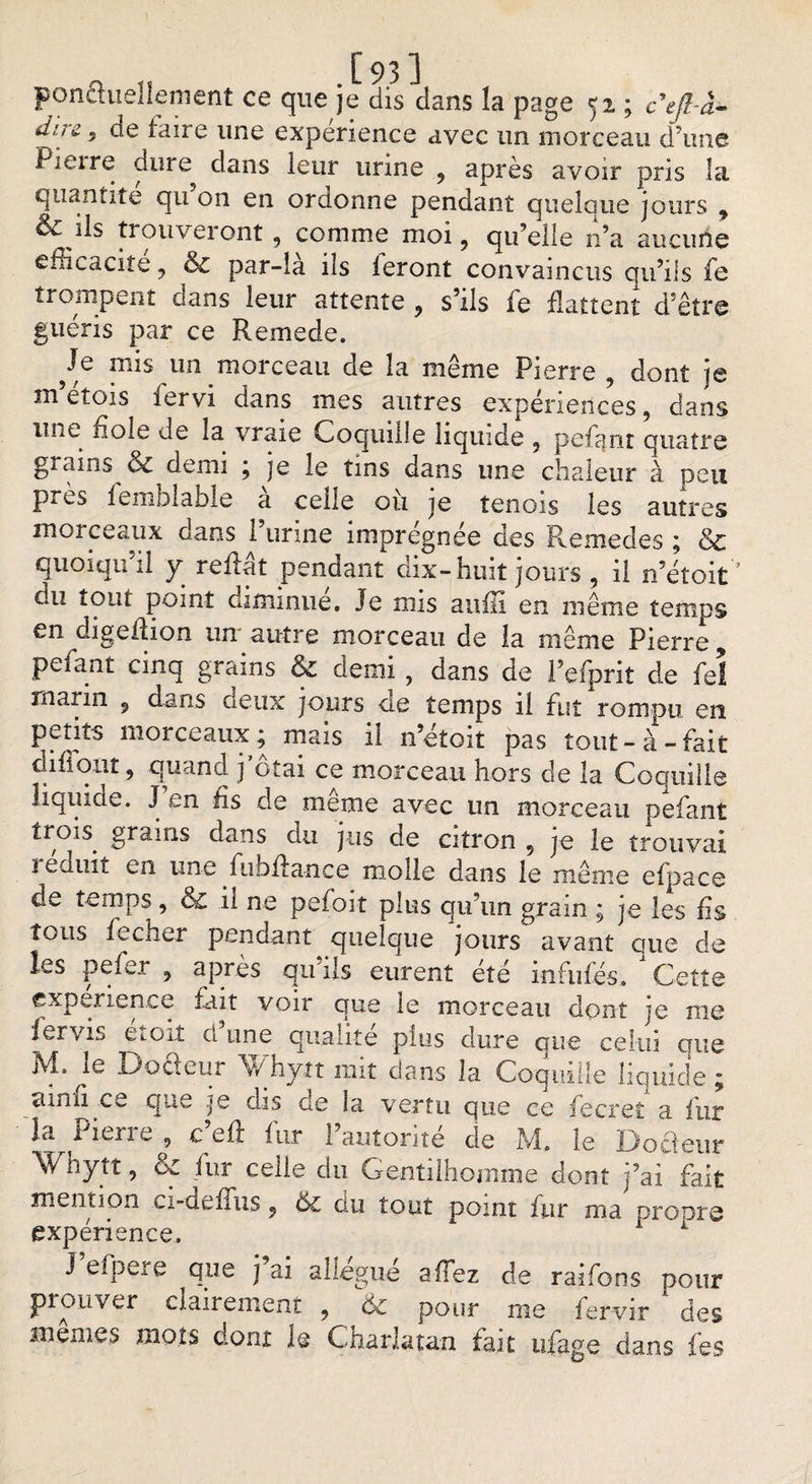 ponctuellement ce que je dis dans la page 52 ; cefl-à- diii 5 de faire une expérience avec un morceau d’une Pieire dure dans leur urine , après avoir pris la quantité qu on en ordonne pendant quelque jours , ils trouveront , comme moi, qu’elle n’a aucune efficacité, &amp; par-là ils feront convaincus qu’ils fe trompent dans leur attente , s’ils le flattent d’être guéris par ce Remede. Je mis un morceau de la même Pierre , dont je m etois fervi dans mes autres expériences, dans iiîit noie de la vraie Coquille liquide , pefcjnt quatre grains &amp; demi ; je le tins dans une chaleur à peu près leinblable a celle ou je tenois les autres morceaux dans l’urine imprégnée des Remedes ; &amp; quoiqu il y reffat pendant dix-huit jours , il n’étoit du tout point diminue. Je mis aufli en meme temps en digeftion un autre morceau de la même Pierre, pefaut cinq grains &amp; demi , dans de l’efprit de fe! marin 9 dans deux jours cte temps il fut rompu en petits morceaux; mais il n’étoit pas tout-à-fait difiqnr, quand j’ôtai ce morceau hors de la Coquille liquide. J en fis de meme avec un morceau pefant trois grains dans du jus de citron , je le trouvai ï eduit en une fiibflance molle dans le même efpace de temps, ol il ne pefoit plus qu’un grain ; je les fis tous fecher pendant quelque jours avant que de les pefer , après qu’ils eurent été infufés. Cette expenence fait voir que le morceau dont je me iervis etoit cl une qualité plus dure que celui que M. le Docleur Whytt mit dans la Coquille liquide ; amfi ce que je dis de la vertu que ce fecret a fur la Piene , ç eû iur 1 autorité de M. le Docteur hytt, fur celle du Gentilhomme dont j’ai fait mention cx-deffus, ôz du tout point fur ma propre expérience. 1 J efpere que j ai allégué a fiez de raifons pour prouver clairement , 6-c pour me fervir des memes mots dont le Charlatan fait ufage dans les