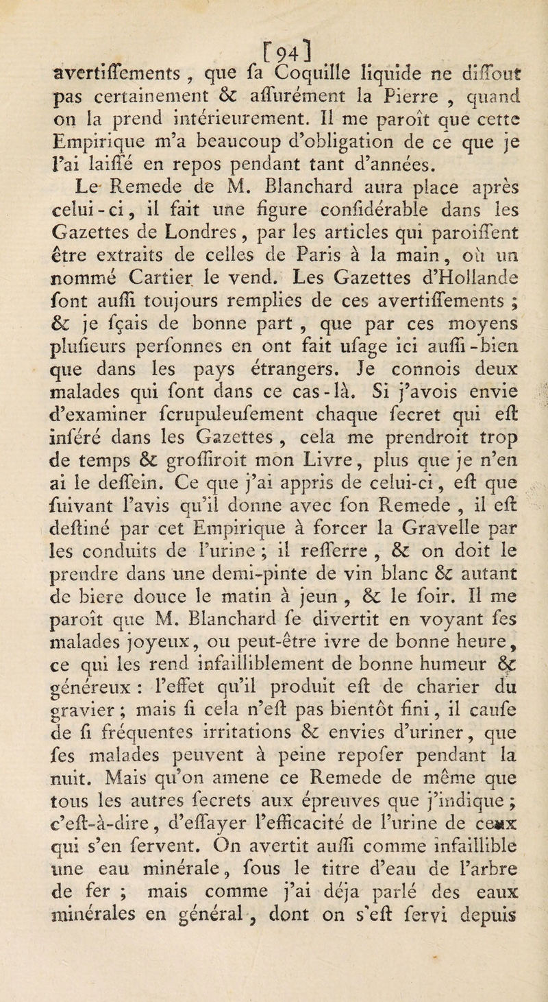 r94]. avertiffements , que fa Coquille liquide ne diffout pas certainement &amp; affurément la Pierre , quand on la prend intérieurement. Il me paroît que cette Empirique m’a beaucoup d’obligation de ce que je Eai îaifxé en repos pendant tant d’années. Le Remede de M. Blanchard aura place après celui-ci, il fait une figure confidérable dans les Gazettes de Londres , par les articles qui paroifient être extraits de celles de Paris à la main , oii un nommé Cartier le vend. Les Gazettes d’Hollande font auili toujours remplies de ces avertiffements ; &amp; je fçais de bonne part , que par ces moyens plufieurs perfonnes en ont fait ufage ici aiiffi - bien que dans les pays étrangers. Je connois deux malades qui font dans ce cas-là. Si j’avois envie d’examiner fcrupuleufement chaque fecret qui elt inféré dans les Gazettes , cela me prendroit trop de temps &amp; groffiroit mon Livre, plus que je n’en ai le deffein. Ce que j’ai appris de celui-ci, efi: que Privant l’avis qu’il donne avec fon Remede , il efi: deftiné par cet Empirique à forcer la Gravelle par les conduits de l’urine ; il refierre , &amp; on doit le prendre dans une demi-pinte de vin blanc &amp; autant de biere douce le matin à jeun , &amp; le foir. Il me paroit que M. Blanchard fe divertit en voyant fes malades joyeux, ou peut-être ivre de bonne heure, ce qui les rend infailliblement de bonne humeur &amp; généreux : l’effet qu’il produit efi: de charier du gravier ; mais fi cela n’efi: pas bientôt fini, il caufe de fi fréquentes irritations &amp; envies d’uriner, que fes malades peuvent à peine repofer pendant la nuit. Mais qu’on amene ce Remede de même que tous les autres fecrets aux épreuves que j’indique ; c’efi-à-dire, d’effayer l’efficacité de l’urine de ceiax qui s’en fervent. On avertit auffi comme infaillible une eau minérale, fous le titre d’eau de l’arbre de fer ; mais comme j’ai déjà parlé des eaux minérales en général, dont on s'efi: fervi depuis