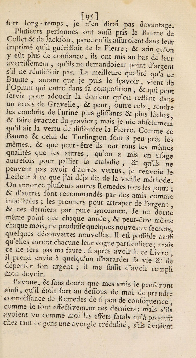 tort long-temps , je n’en dirai pas davantage; Plufieurs personnes ont auffi pris le Baume de Collet &amp; de Jackfon, parce qu’ils affuroient dans leur imprimé qu’il guériffoit de la Pierre ; &amp; afin qu’on y eût plus de confiance, ils ont mis au bas de leur avertiflement, qu’ils ne demandoient point d’argent s’il ne réuffifîoit pas. La meilleure qualité ou’a ce Baume , autant que je puis le fçavoir, vient de l’Opium qui entre dans fa compofition, &amp; qui peut fervir pour adoucir la douleur qu’on reffent dans un accès de Gravelle, &amp; peut, outre cela , rendre les conduits de l’urine plus gliffants &amp; plus lâches S; faire évacuer du gravier ; mais je nie abfolument qu’il ait la vertu de diffoudre la Pierre. Comme ce Baume &amp; celui de Turlington font à peu près les mêmes., &amp; que peut-être iis ont tous les mêmes qualités que les autres , qu’on a mis en ufage autrefois pour pallier la maladie , &amp; qu’ils ne peuvent pas avoir d’autres vertus, je renvoie le Leûeur à ce que j’ai déjà dit de la vieille méthode. On annonce plufieurs autres Remedes tous les jours • &amp; d’autres font recommandés par des amis comme infaillibles ; les premiers pour attraper de l’argenf; &amp; ces derniers par pure ignorance. Je ne doute même point que chaque année, &amp; peut-être mê me chaque mois, ne produife quelques nouveaux fecre.ts quelques découvertes nouvelles. Il eft poffibîe auffi qu’elles auront chacune leur vogue particulière; mais ce ne fera pas ma faute , fi après avoir lu ce Livre il prend t,nvic a quelqu un d bazarder fa vie de depenfer fon argent ; il me fuffit d’avoir rempli mon devoir. J’avoue, &amp; fans doute que mes amis le penferont ainù, qu’il étoit fort au deffous de moi de prendre connoiüanct de Remedes de fi peu de conféquei^ce comme le font effeéfivement ces derniers ; mais s’ils avoient vu comme moi les effets fatals qu’à produit chez tant de gens une aveugle crédulité, s’ils avaient