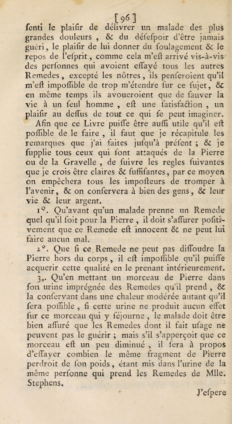 , r 96 3 fentî le plaifir de délivrer un malade des pîtr$ grandes douleurs , &amp; du délefpoir d'être jamais guéri , le piaihr de lui donner du fouîagement &amp; le repos de l’efprit, comme cela m’eft arrivé vis-à-vis' des perfonnes qui avoient effayé tous les autres Remedes, excepté les nôtres, ils penferoient qu’il m’eff impoffible de trop m’étendre fur ce fujet, de en même temps ils avoueroient que de fauver la vie à un feu! homme , eft une fatisfadion , un plaifir au deffus de tout ce qui fe peut imaginer. Afin que ce Livre puiffe être auffi utile qu’il eü poifible de le faire , il faut que je récapitule les remarques que j’ai faites jufqu’à préfent ; &amp; je fupplie tous ceux qui font attaqués de la Pierre ou de la Gravelle , de fuivre les réglés fuivantes que je crois être claires &amp; fuffifanres, par ce moyen on empêchera tous les impofleurs de tromper à l’avenir, &amp; on confervera à bien des gens , 6c leur vie &amp; leur argent. iQ. Qu’avant qu’un malade prenne un Remecle quel qu’il foit pour la Pierre , il doit s’afïurer pofiti- vement que ce Remede eft innocent &amp; ne peut lui foire aucun mal. z°. Que fi ce Remede ne peut pas diffoudre la Pierre hors du corps , il eft itnpoffible qu’il puifïe acquérir cette qualité en le prenant intérieurement. 30. Qu’en mettant un morceau de Pierre dans foti urine imprégnée des Remed,es qu’il prend , &amp;Z la confervant dans une chaleur modérée autant qu’il fera poilible , h cette urine ne produit aucun effet fur ce morceau qui y féjourne , le malade doit être bien affuré que les Remedes dont il fait ufage ne peuvent pas le guérir ; mais s’il s’apperçoit que ce morceau efl un peu diminué , il fera à propos d’effayer combien le même fragment de Pierre perdroit de fon poids, étant mis dans l’urine de la même perfonne qui prend les Remedes de Mlle. Stephens. J’efpere