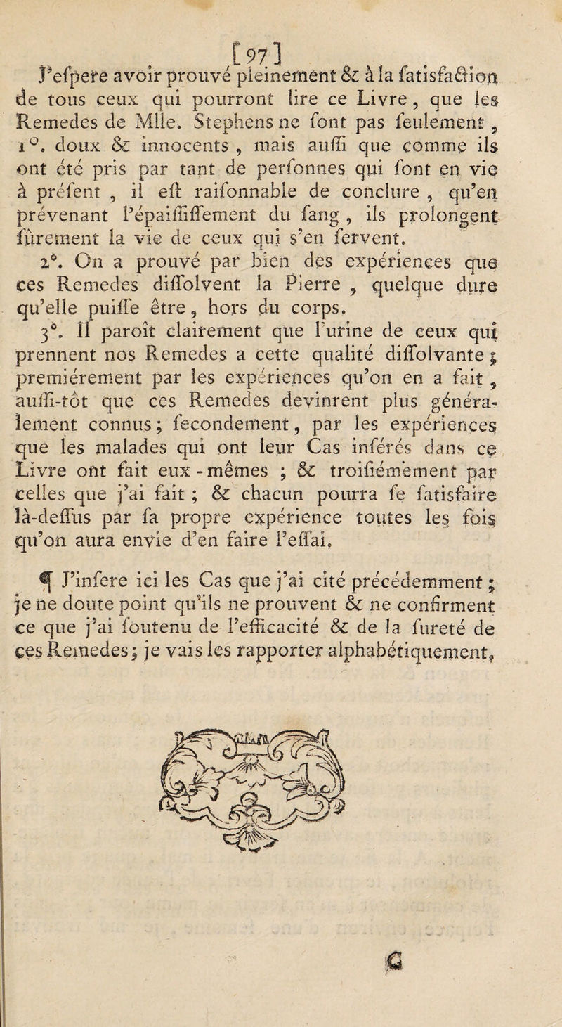 Refpere avoir prouvé pleinement &amp; à !a fatisfaêHori de tous ceux qui pourront lire ce Livre, que les Remedes de Mile, Stephens ne font pas feulement, i°, doux &amp; innocents , mais auffi que comme ils ont été pris par tant de perfonnes qui font en vie à préfent , il eft raifonnable de conclure , qu’en prévenant Pépaiffiffement du fang , ils prolongent îïiretuent la vie de ceux qui s’en fervent. iô. On a prouvé par bien des expériences que ces Remedes diffolvent la Pierre , quelque dure qu’elle puiffe être, hors du corps. 3®. Il paroît clairement que l'urine de ceux qui prennent nos Remedes a cette qualité difîbivante ; premièrement par les expériences qu’on en a fait ? auffi-tot que ces Remedes devinrent plus généra¬ lement connus ; fecondement, par les expériences que les malades qui ont leur Cas inférés dans ce Livre ont fait eux-mêmes ; &amp; troifiémémeni par celles que j’ai fait ; &amp; chacun pourra fe fatisfàire là-deffus par fa propre expérience toutes les fois qu’on aura envie d’en faire l’effai, ^ J’infere ici les Cas que j’ai cité précédemment ; je ne doute point qu’ils ne prouvent &amp; ne confirment ce que j’ai foutenu de l’efficacité &amp; de la fureté de ces Remedes ; je vais les rapporter alphabétiquement*