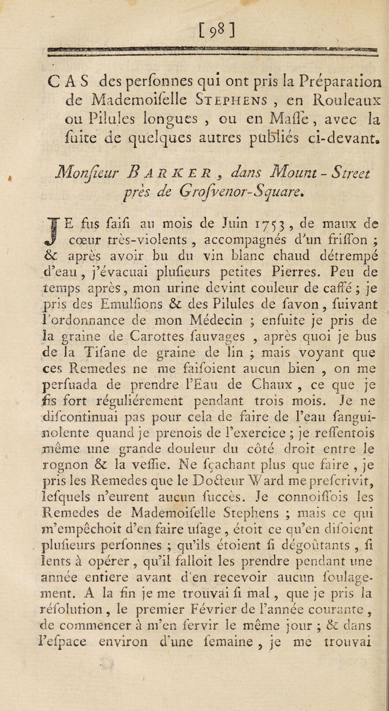 CAS des perfonnes qui ont pris la Préparation de Mademoifelle Stephens , en Rouleaux ou Pilules longues 5 ou en Malle, avec la fuite de quelques autres publiés ci-devant® Monjîeur B A R K E R , dans Mount - Street près de Grofvenor- S quare* JE fus fai fi au mois de Juin 1753 , de maux de cœur très-violents 9 accompagnés d'un fri (Ton ; &amp; après avoir bu du vin blanc chaud détrempé d’eau , j’évacuai plufieurs petites Pierres. Peu de temps après, mon urine devint couleur de cafté ; je pris des Emulfions &amp; des Pilules de favon 9 fuivant l’ordonnance de mon Médecin ; enfuite je pris de la graine de Carottes fauvages , après quoi je bus de la Tifs ne de graine de lin ; mais voyant que ces Remedes ne me faifoient aucun bien 9 on me perfuada de prendre l’Eau de Chaux , ce que je lis fort régulièrement pendant trois mois. Je ne difconîinuai pas pour cela de faire de Peau fangui- nolente quand je prenois de l’exercice ; je reifentois même une grande douleur du côté droit entre le rognon &amp; la veille. Ne ica chant plus que faire , je pris les Remedes que le Do&amp;eur Ward meprefcrivit, lefquels n’eurent aucun fuccès. Je connoiffois les Remedes de Mademoifelle Stephens ; mais ce qui m’empêchoit d’en faire ufage , étoit ce qu’en dif oient plufieurs perionnes ; qu’ils étoient fi dégoûtants , fi lents à opérer , qu’il falloit les prendre pendant une année entière avant d’en recevoir aucun fouîage- ment. A la fin je me trouvai fi mal , que je pris la réfolution 5 le premier Février de l’année courante , de commencer à m’en fervir le même jour ; dans Fefpace environ dame femaine ? je me trouvai