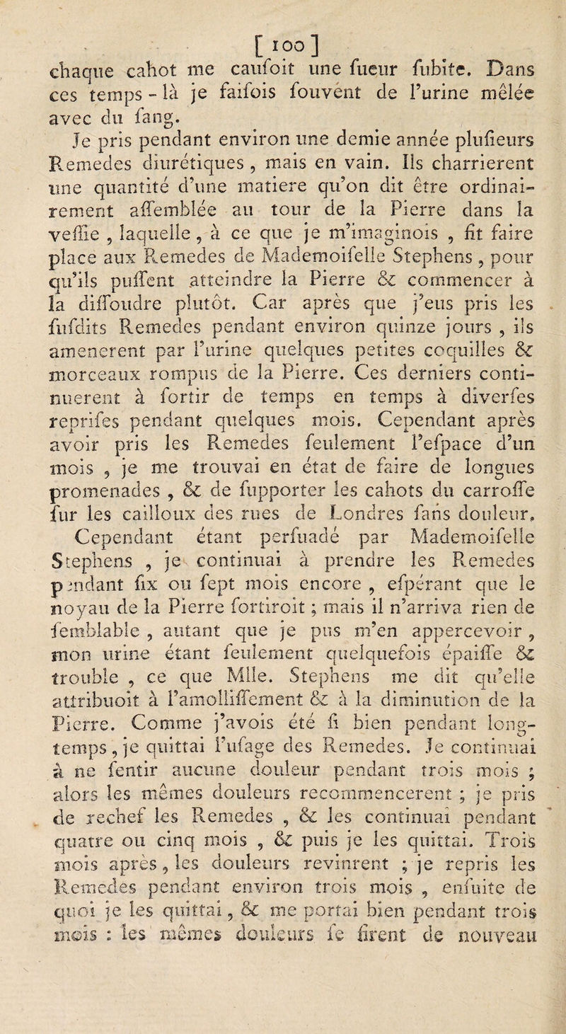 [*?°] chaque cahot me caufoit une fueur fiibite. Dans ces temps - là je faifois fouvént de burine mêlée avec du fang. Je pris pendant environ une demie année plufieurs Remedes diurétiques , mais en vain. Ils charrièrent une quantité d’une matière qu?on dit être ordinai¬ rement affemblée au tour de la Pierre dans la veille 5 laquelle, à ce que je m’imsginois , ht faire place aux Remedes de Mademoifelle Stephens, pour qu’ils puffent atteindre la Pierre &amp; commencer à la diffoudre plutôt. Car après que j’eus pris les fufdits Remedes pendant environ quinze jours , ils amenèrent par P urine quelques petites coquilles &amp; morceaux rompus de la Pierre. Ces derniers conti¬ nuèrent à fortir de temps en temps à diverfes reprifes pendant quelques mois. Cependant après avoir pris les Remedes feulement l’efpace d’un mois 9 je me trouvai en état de faire de longues promenades , &amp; de fupporter les cahots du carrofTe îiir les cailloux des rues de Londres fans douleur. Cependant étant perfuadé par Mademoifelle Stephens , je continuai à prendre les Remedes p aidant fix ou fept mois encore , efpérant que le noyau de la Pierre fortiroit ; mais il n’arriva rien de fembiable , autant que je pus m’en appercevoir , mon urine étant feulement quelquefois épaiîTe &amp;&amp; trouble , ce que Mlle. Stephens nie dit qu’elle attribuoit à Pamolllffement &amp; à la diminution de la Pierre. Comme j’avois été il bien pendant long¬ temps , je quittai l’ufage des Remedes. Je continuai à ne fentir aucune douleur pendant trois mois ; alors les mêmes douleurs recommencèrent ; je pris de rechef les Remedes , &amp; les continuai pendant quatre ou cinq mois , puis je les quittai. Trois mois après 9 les douleurs revinrent ; je repris les Remedes pendant environ trois mois , enfuite de quoi je les quittai, &amp; me portai bien pendant trois mois : les mêmes douleurs le firent de nouveau