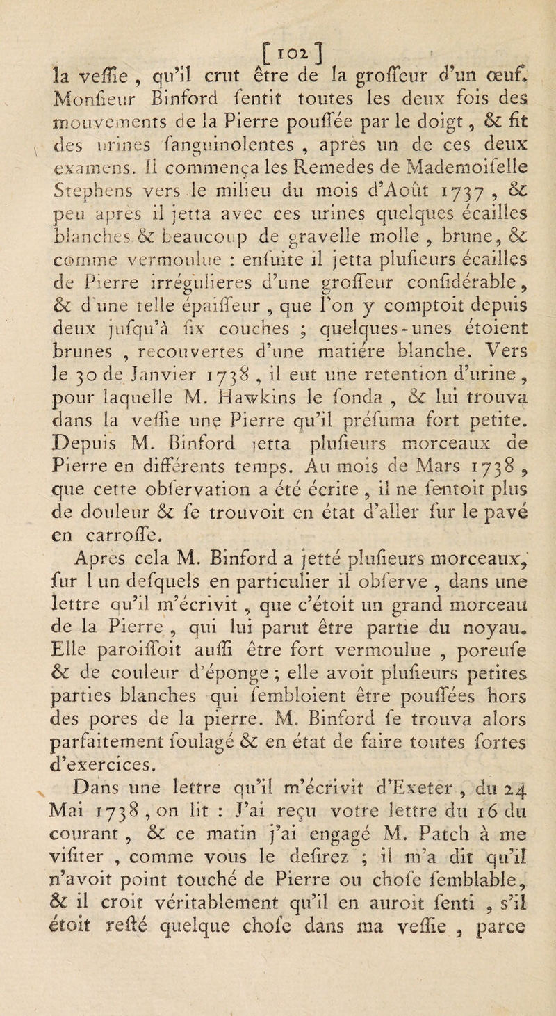 la veffîe , qu’il crut être de la groffeur cî’un œuf» Monfieur Binford fenîit toutes les deux fois des mouvements de îa Pierre pouffée par le doigt, &amp; fit des urines fanguinolentes , apres un de ces deux examens, fi commença les Remedes de Mademoifeile Stephens vers le milieu du mois d’Août 1737 , &amp; peu après il jetîa avec ces urines quelques écailles blanches &amp; beaucoup de gravelle molle , brune, &amp; comme vermoulue : enfuite il jetta plufieurs écailles de Pierre irrégulières d’une groffeur confîdérable, &amp; d'une telle épaiffeur , que Bon y comptoit depuis deux jufqu’à fix couches ; quelques-unes étoient brunes , recouvertes d’une matière blanche. Vers le 30 de Janvier 1738 , il eut une rétention d’urine, pour laquelle M. Hawkins le fonda , &amp;£ lui trouva dans la vefîie une Pierre qu’il préfuma fort petite. Depuis M. Binford ictta plufieurs morceaux de Pierre en différents temps. Au mois de Mars 1738 , que cette obfervation a été écrite , il ne ientoit plus de douleur &amp; fe trou voit en état d’aller fur le pavé en carroffe. Apres cela M. Binford a jette plufieurs morceaux, fur 1 un defquels en particulier il obferve , dans une lettre qu’il m’écrivit , que c’éîoit un grand morceau de la Pierre , qui lui parut être partie du noyau. Elle paroiffoit aufli être fort vermoulue , poreufe &amp; de couleur d’éponge ; elle avoit plufieurs petites parties blanches qui fembloient être pouflees hors des pores de la pierre. M. Binford fe trouva alors parfaitement foulage &amp; en état de faire toutes fortes d’exercices. Dans une lettre qu’il m’écrivit d’Exeter , du 24 Mai 1738,01*1 lit : J’ai reçu votre lettre du 16 du courant , &amp; ce matin j’ai engagé M. Patch à me vifiter , comme vous le defirez ; il 111’a dit qu’il n’avoit point touché de Pierre ou chofe femblable, &amp; il croit véritablement qu’il en auroit fenti , s’il étoit refté quelque choie dans ma veille 3 parce