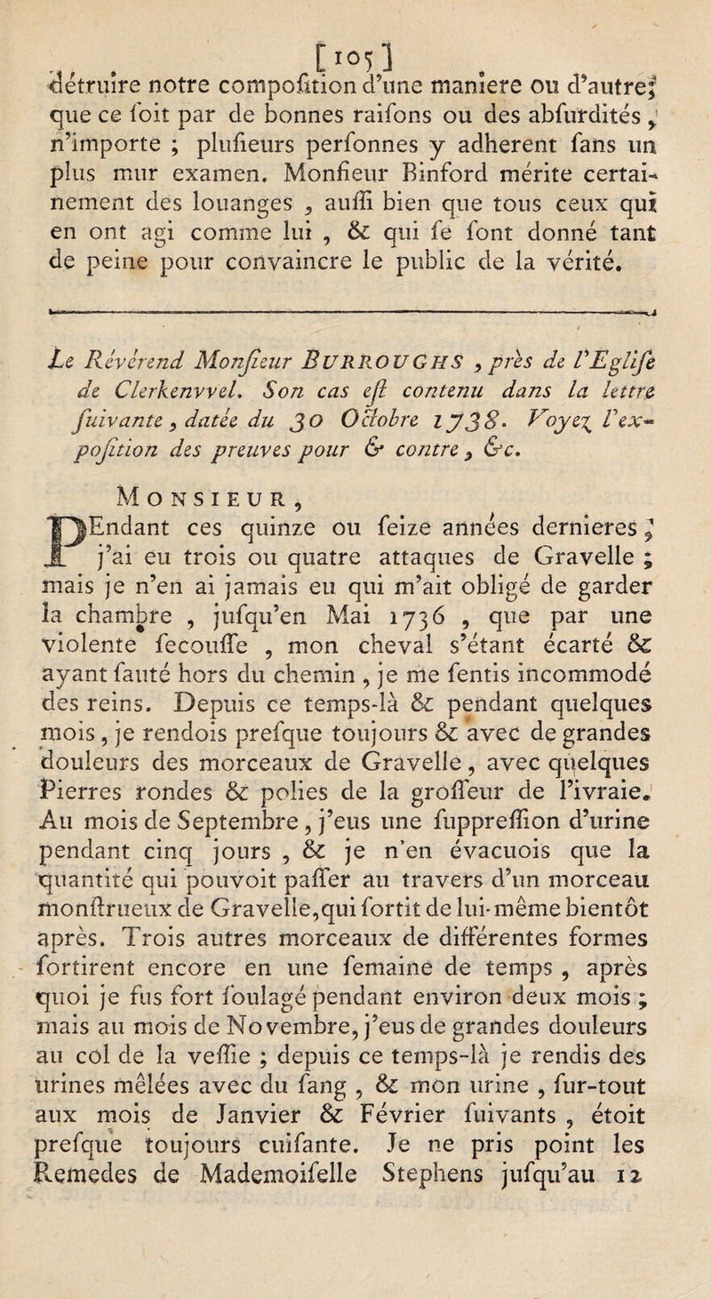 . tï0ï] détruire notre compofition d’une maniéré ou d’autref que ce foit par de bonnes raifons ou des abfurdités y n’importe ; plufieurs perfonnes y adhèrent fans un plus mur examen. Monfieur Binford mérite certai¬ nement des louanges ^ auffi bien que tous ceux qui en ont agi comme lui , &amp; qui fe font donné tant de peine pour convaincre le public de la vérité. Le Révérend Monfieur BURROUGHS , près de VEglife de Clerkenvvel. Son cas efi contenu dans la lettre fuivante ) datée du JO Ociobre IJJ8* Voye^Vex** pofition des preuves pour &amp; contre ^ &amp;c. Monsieur, PEndant ces quinze ou feize années dernieres ^ j’ai eu trois ou quatre attaques de Gravelle ; mais je n’en ai jamais eu qui m’ait obligé de garder îa chambre , jufqu’en Mai 1736 , que par une violente fecouffe , mon cheval s’étant écarté &amp;C ayant fauté hors du chemin , je me fentis incommodé des reins. Depuis ce temps-là &amp; pendant quelques mois, je rendois prefque toujours &amp; avec de grandes douleurs des morceaux de Graveüe, avec qqelques Pierres rondes &amp; polies de la grolleur de l’ivraie.1 Au mois de Septembre , j’eus une fuppreffion d’urine pendant cinq jours , &amp; je n’en évacuois que la quantité qui pouvoit palier au travers d’un morceau monilrueux de Gravelle,qui fortit de lui-même bientôt après. Trois autres morceaux de différentes formes fortirenl encore en une femaine de temps , après quoi je fus fort foulage pendant environ deux mois ; mais au mois de Novembre, j’eus de grandes douleurs au col de îa veffie ; depuis ce temps-là je rendis des urines mêlées avec du fang , &amp; mon urine , fur-tout aux mois de Janvier &amp; Février fuivants , étoit prefque toujours cuifante. Je ne pris point les P^emedes de Mademoifelle Stephens jufqifau iz