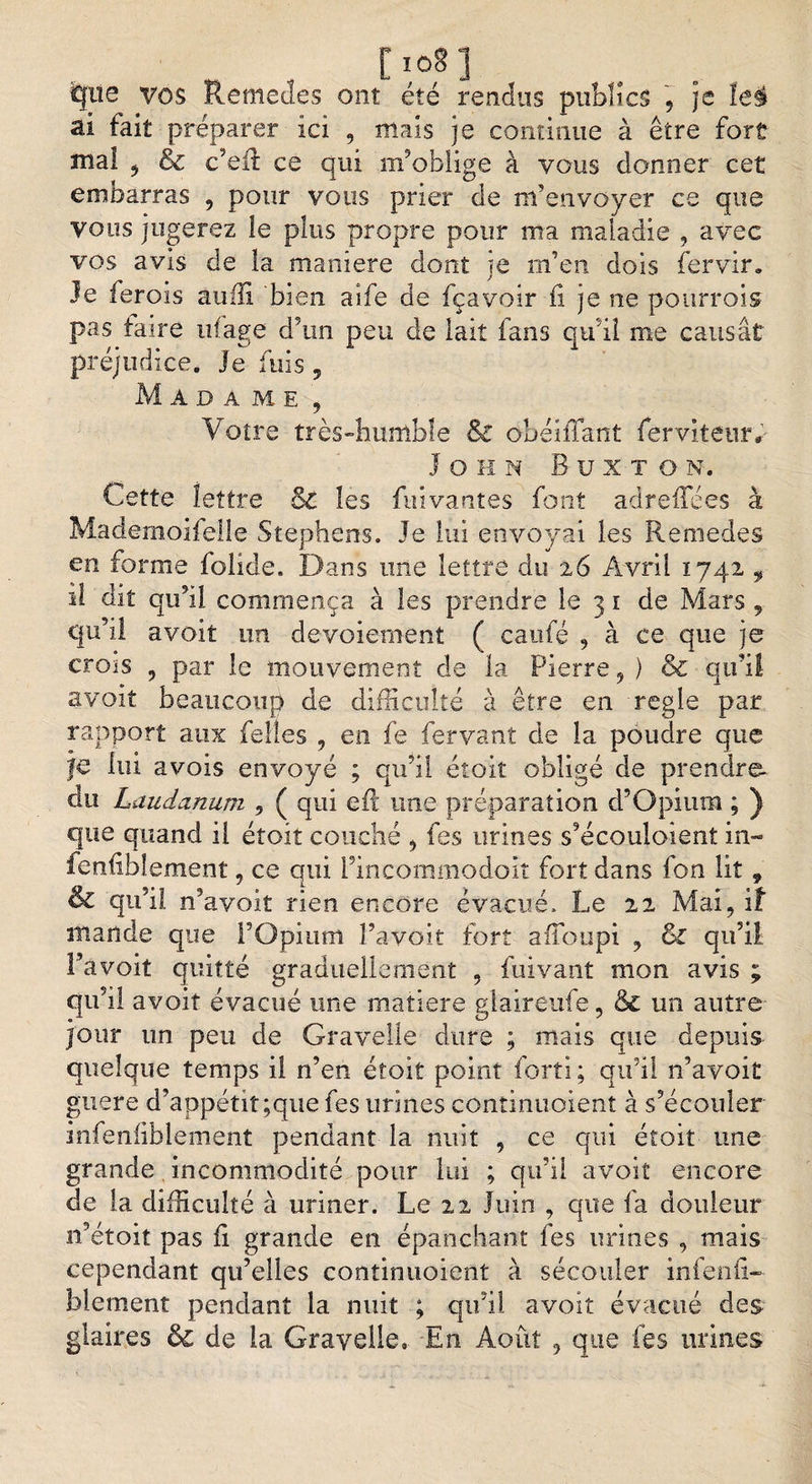 08] que vos Remedes ont été rendus publics , je le$ al fait préparer ici , mais je continue à être fort mal 5 &amp; c’eft ce qui m’oblige à vous donner cet embarras , pour vous prier de m’envoyer ce que vous jugerez le plus propre pour ma maladie , avec vos avis de la maniéré dont je m’en dois fervir. Je ferois audi 'bien aife de fçavoir fi je ne pourrois pas taire ufage d5un peu de lait fans qu’il me causât préjudice. Je fuis , Madame, Votre très-humble &amp; obéiîTant ferviteur*- J o h n Buxto n. Cette lettre Bl les fuivantes font adreflees à Mademoifelle Stephens. Je lui envoyai les Remedes en forme folide. Dans une lettre du 26 Avril 1742 , î! dit qu’il commença à les prendre le 3 1 de Mars , C|u5il a voit un devoiement ( caufé , à ce que je crois , par le mouvement de la Pierre, ) &amp; qu’il avoiî beaucoup de difficulté à être en réglé par rapport aux felies , en fe fervant de la poudre que je lui avois envoyé ; qu’il éîoiî obligé de prendre, du Laudanum 9 ( qui eft une préparation d’Qpium ; ) que quand il étoit couché , fes urines s’écouloient in- fenfiblement, ce qui Fincommodolî fort dans fon lit , &amp; qu’il n’ayoit rien encore évacué. Le 21 Mai, if itiande que l’Opium l’avoit fort aiioupi , &amp; qu’il l’a voit quitté graduellement , fui vaut mon avis ; qu’il avoit évacué une matière glaireufe, &amp; un autre jour un peu de Gravelle dure ; mais que depuis- quelque temps il n’en étoit point forti ; qu’il n’avoit guère d’appétit ;que fes urines continuoient à s’écouler infeniiblement pendant la nuit , ce qui étoit une grande incommodité pour lui ; qu’il avoit encore de la difficulté à uriner. Le 22 Juin , que fa douleur n’étoit pas fi grande en épanchant fes urines , mais cependant qu’elles continuoient à sécouler infenfi- blement pendant la nuit ; qu’il avoit évacué des glaires &amp; de la Gravelle,. En Août , que les urines