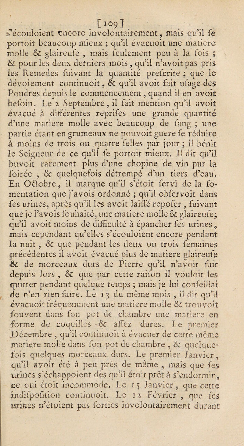 ■ . 09] . s'écoutaient Encore involontairement, mais qu'il fe portoit beaucoup mieux ; qu’il évacuoit une matière molle &amp; glaireufe , mais feulement peu à la fois ; &amp; pour les deux derniers mois , qu’il n’avoit pas pris les Remedes fuivant la quantité prefcrite ; que ta dévoiement cominuoit, &amp; qu’il avoit fait ufage des Poudres depuis le commencement, quand il en avoit befoin. Le 2 Septembre, il fait mention qu’il avoit évacué à différentes reprifes une grande quantité d’une matière molle avec beaucoup de fang ; une partie étant en grumeaux ne pouvait guère fe réduire à moins de trois ou quatre Telles par jour ; il bénit le Seigneur de ce qu’il fe portoit mieux. Il dit qu’il bu voit rarement plus d’une chopine de vin pur la foirée , &amp; quelquefois détrempé d’un tiers d’eau. En Oéfobre, il marque qu’il s’étoit fervi de la fo¬ mentation que j’avois ordonné ; qu’il obferyoit dans fes urines, après qu’il les avoit laide repofer , fuivant que je l’avois fouhaité, une matière molle &amp; glaireufe; qu’il avoit moins de difficulté à épancher fes urines, mais cependant qu’elles s’écoutaient encore pendant la nuit , &amp; que pendant les deux ou trois femaines précédentes il avoit évacué plus de matière glaireufe &amp; de morceaux durs de Pierre qu’il n’avoit fait depuis lors , &amp; que par cette raifon il voûtait les quitter pendant quelque temps ; mais je lui confeillai de n’en rien faire. Le 1 3 du même mois , il dit qu’il évacuoit fréquemment une matière molle &amp; trou voit fou vent dans fon pot de chambre une matière en forme de coquilles - &amp; aidez dures. Le premier .Décembre , qu’il continuoit à évacuer de cette même matière molle dans fon pot de chambre , &amp;c quelque¬ fois quelques morceaux durs. Le premier Janvier, qu’il avoir été à peu près de même , mais que fes urines s’échappoienî dès qu’il étoit prêt à s’endormir, ce qui étoiî incommode. Le 15 Janvier , que cette îndifpoftion continuoit. Le 12 Février, que fes urines n’éîoient pas forties involontairement durant