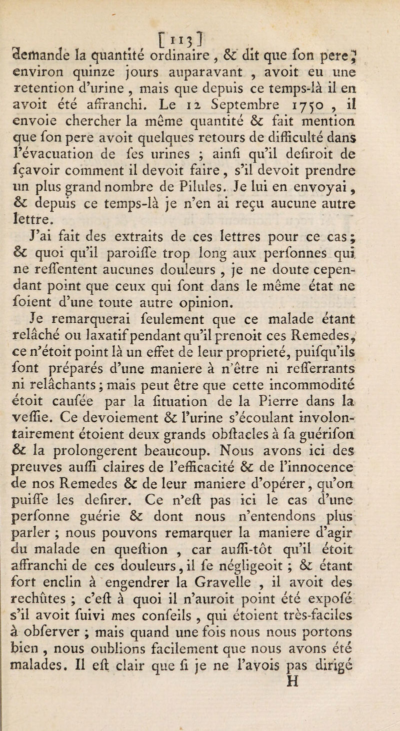 [ 113.1 demande la quantité ordinaire , &amp; dit que fon pere J environ quinze jours auparavant , avoit eu une rétention d’urine , mais que depuis ce temps-là il en avoit été affranchi. Le 12 Septembre 1750 , il envoie chercher la même quantité &amp; fait mention que fon pere avoit quelques retours de difficulté dans Févacuation de fes urines ; ainfi qu’il defiroit de fçavoir comment il devoit faire , s’il devoit prendre un plus grand nombre de Pilules. Je lui en envoyai, Bc depuis ce temps-là je n’en ai reçu aucune autre lettre. J’ai fait des extraits de ces lettres pour ce cas; Bc quoi qu’il paroiffie trop long aux perfonnes qui ne reffentent aucunes douleurs , je ne doute cepen¬ dant point que ceux qui font dans le même état ne foient d’une toute autre opinion. Je remarquerai feulement que ce malade étant relâché ou laxatif pendant qu’il prenoit ces Remedes, ce n’étoit point là un effet de leur propriété, puifqu’ils font préparés d’une maniéré à n’être ni refferrants ni relâchants ; mais peut être que cette incommodité éîoit caufée par la fituation de la Pierre dans la veffie. Ce devoiement &amp; l’urine s’écoulant involon¬ tairement étoient deux grands obflaeles à fa guérifon Bc la prolongèrent beaucoup. Nous avons ici des preuves auffi claires de l’efficacité Bc de l’innocence de nos Remedes &amp; de leur maniéré d’opérer, qu’on puiffe les defirer. Ce n’efl pas ici le cas d’une perfonne guérie &amp;: dont nous n’entendons plus parler ; nous pouvons remarquer la maniéré d’agir du malade en quefion , car auffi-tôt qu’il étoit affranchi de ces douleurs, il fe négligeoit ; &amp;: étant fort enclin à engendrer la Gravelle , il avoit des rechûtes ; c’eft à quoi il n’auroit point été expofé s’il avoit fuivi mes confeils , qui étoient très-faciles à obferver ; mais quand une fois nous nous portons bien , nous oublions facilement que nous avons été malades. Il efl clair que ü je ne Pavois pas dirigé H