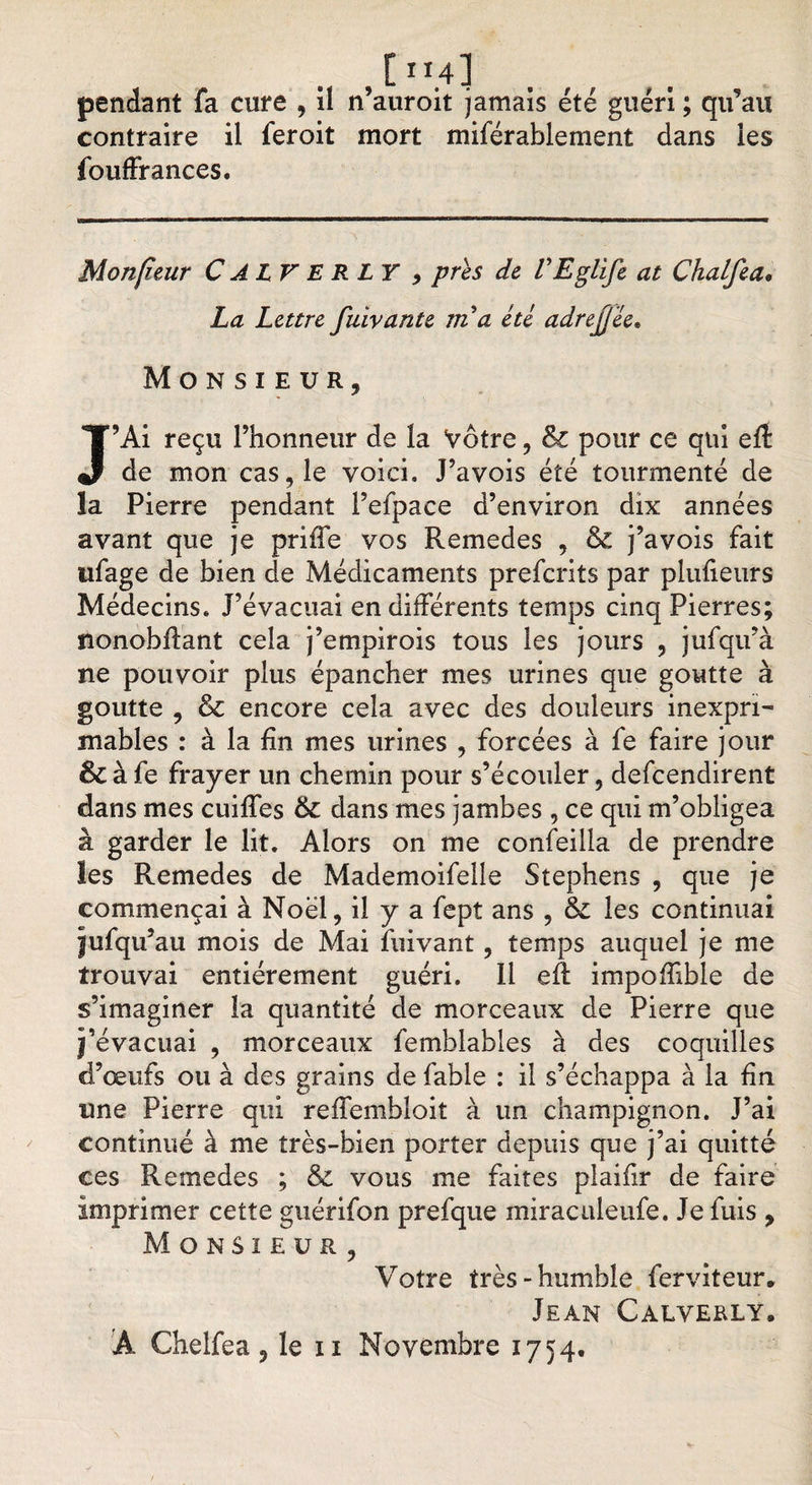[M.4] pendant fa cure , il n’auroit jamais été guéri ; qu’au contraire il feroit mort miférablement dans les fouffrances. Monfîeur C A LV E R LY , près de VEglife at Chalfea« La Lettre fuivante rn a été adrejj'ée. Monsieur, J’Ai reçu l’honneur de la Votre, Sz pour ce qui eft de mon cas, le voici. J’avois été tourmenté de la Pierre pendant l’efpace d’environ dix années avant que je priffe vos Remedes , &amp; j’avois fait ufage de bien de Médicaments prefcrits par plufieurs Médecins. J’évacuai en différents temps cinq Pierres; nonobflant cela j’empirois tous les jours , jufqifà ne pouvoir plus épancher mes urines que goutte à goutte , &amp; encore cela avec des douleurs inexpri¬ mables : à la fin mes urines , forcées à fe faire jour &amp; à fe frayer un chemin pour s’écouler, defcendirent dans mes cuilfes 6c dans mes jambes , ce qui m’obligea à garder le lit. Alors on me confeilla de prendre les Remedes de Mademoifelle Stephens , que je commençai à Noël, il y a fept ans , &amp; les continuai jjufqu’au mois de Mai fuivant, temps auquel je me trouvai entièrement guéri. 11 eR impoflible de s’imaginer la quantité de morceaux de Pierre que j’évacuai , morceaux femblables à des coquilles d’œufs ou à des grains de fable : il s’échappa à la fin une Pierre qui reffembloit à un champignon. J’ai continué à me très-bien porter depuis que j’ai quitté ces Remedes ; &amp; vous me faites plaifir de faire imprimer cette guérifon prefque miraculeufe. Je fuis , Monsieur, Votre très-humble ferviteur. Jean Calverly. Â Chelfea, le n Novembre 1754.