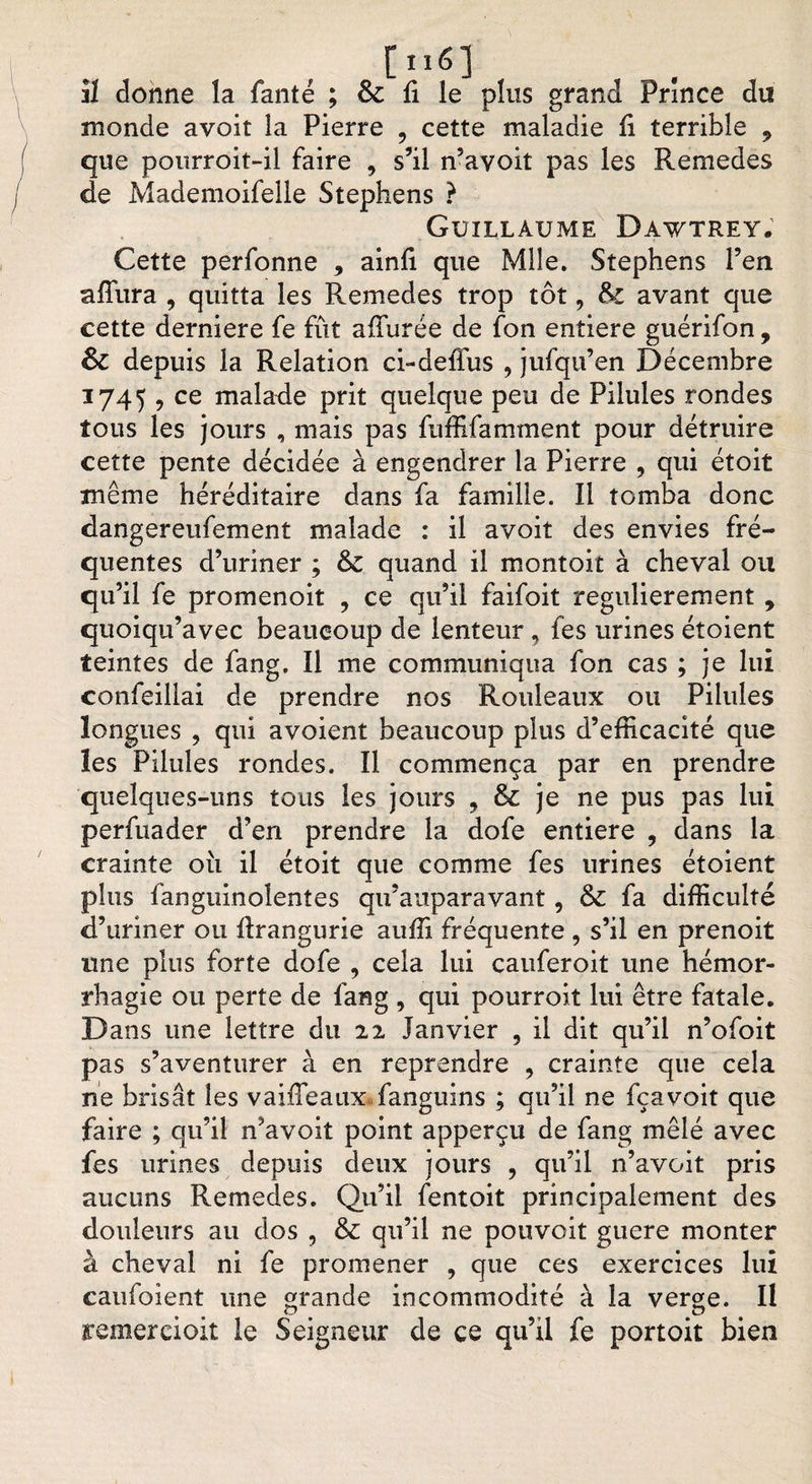 [nsi il donne la fanté ; &amp; fi le plus grand Prince du monde avoit la Pierre 9 cette maladie fi terrible 9 que pourroit-il faire , s’il n’avoit pas les Remedes de Mademoifelle Stephens } Guillaume Bawtrey. Cette perfonne 9 ainfi que Mlle. Stephens l’en afïura , quitta les Remedes trop tôt, &amp;£ avant que cette derniere fe fût allurée de fon entière guérifon , Sz depuis la Relation ci-deffus , jufqu’en Décembre 1745, ce malade prit quelque peu de Pilules rondes tous les jours , mais pas fuffifamment pour détruire cette pente décidée à engendrer la Pierre , qui étoit même héréditaire dans fa famille. Il tomba donc dangereufement malade : il avoit des envies fré¬ quentes d’uriner ; &amp; quand il mont oit à cheval ou qu’il fe promenoit , ce qu’il faifoit régulièrement , quoiqu’avec beaucoup de lenteur , fes urines étoient teintes de fang. Il me communiqua fon cas ; je lui confeillai de prendre nos Rouleaux ou Pilules longues , qui avoient beaucoup plus d’efficacité que les Pilules rondes. Il commença par en prendre quelques-uns tous les jours , &amp; je ne pus pas lui perfuader d’en prendre la dofe entière , dans la crainte ou il étoit que comme fes urines étoient plus fanguinolentes qu’auparavant, &amp; fa difficulté d’uriner ou firangurie auffi fréquente , s’il en prenoit une plus forte dofe , cela lui cauferoit une hémor¬ rhagie ou perte de fang , qui pourroit lui être fatale. Dans une lettre du 22 Janvier , il dit qu’il n’ofoit pas s’aventurer à en reprendre , crainte que cela ne brisât les vaifleanx fanguins ; qu’il ne fçavoit que faire ; qu’il n’avoit point apperçu de fang mêlé avec fes urines depuis deux jours , qu’il n’avoit pris aucuns Remedes. Qu’il fentoit principalement des douleurs au dos , &amp; qu’il ne pouvoit guere monter à cheval ni fe promener , que ces exercices lui caufoient une grande incommodité à la verge. II remer doit le Seigneur de ce qu’il fe portoit bien