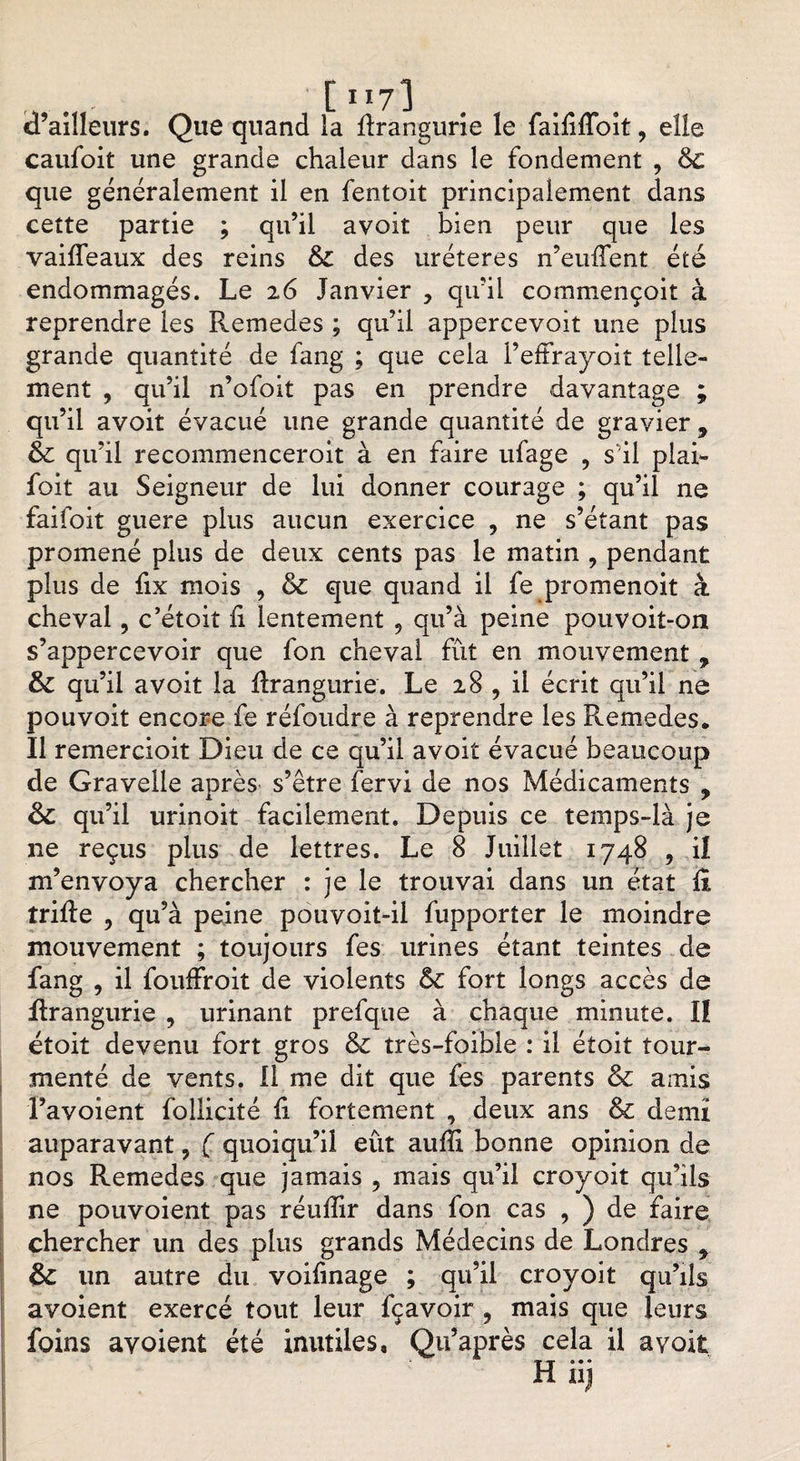 . [117 3 d’ailleurs. Que quand la flrangurie le faififfoit, elle caufoit une grande chaleur dans le fondement , &amp; que généralement il en fentoit principalement dans cette partie ; qu’il avoit bien peur que les vaiffeaux des reins &amp; des uréteres n’euffent été endommagés. Le 26 Janvier , qu’il commençoit à reprendre les Remedes ; qu’il appercevoit une plus grande quantité de fang ; que cela l’effrayoit telle¬ ment , qu’il n’ofoit pas en prendre davantage ; qu’il avoit évacué une grande quantité de gravier * &amp; qu’il recommenceroit à en faire ufage , s’il piai- foit au Seigneur de lui donner courage ; qu’il ne faifoit guere plus aucun exercice , ne s’étant pas promené plus de deux cents pas le matin , pendant plus de fix mois , &amp; que quand il fe promenoit à cheval, c’étoit h lentement 9 qu’à peine pouvoit-on s’appercevoir que fon cheval fût en mouvement , &amp; qu’il avoit la Rrangurie. Le 28 , il écrit qu’il ne pouvoit encore fe réfoudre à reprendre les Remedes. Il remercioit Dieu de ce qu’il avoit évacué beaucoup de Gravelle après s’être fervi de nos Médicaments , qu’il urinoit facilement. Depuis ce temps-là je 11e reçus plus de lettres. Le 8 Juillet 1748 , il m’envoya chercher : je le trouvai dans un état û trille , qu’à peine pouvoit-il fupporter le moindre mouvement ; toujours fes urines étant teintes de fang , il fouffroit de violents ôc fort longs accès de flrangurie , urinant prefque à chaque minute. II étoit devenu fort gros &amp; très-foible : il étoit tour¬ menté de vents. Il me dit que fes parents &amp; amis l’avoient follicité û fortement , deux ans &amp; demi auparavant 5 Ç quoiqu’il eût auffi bonne opinion de nos Remedes que jamais ? mais qu’il croyoit qu’ils ne pouvoient pas réuffir dans fon cas , ) de faire chercher un des plus grands Médecins de Londres * &amp; un autre du voifinage ; qu’il croyoit qu’ils avoient exercé tout leur fçavoir 9 mais que leurs foins avoient été inutiles, Qu’après cela il avoit