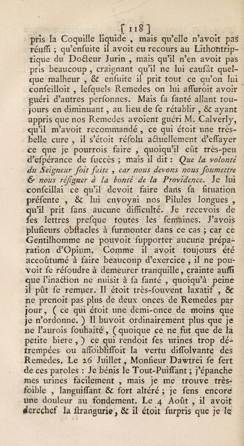 r 11 s ] pris la Coquille liquide , mais qu’elle n’avoit pas réuiîi ; qu’enfuite il avoit eu recours au Lithoîitrip- tique du Doèleur Jurin , mais qu’il n’en avoit pas pris beaucoup 9 craignant qu’il ne lui caufâî quel¬ que malheur , &amp; enfuite il prit tout ce qu’on lui confeilloit , îefqueîs P^emedes on lui afïuroit avoir guéri d’autres perfonnes. Mais fa faute allant tou¬ jours en diminuant, au lieu de fe rétablir 5 &amp; ayant appris que nos Remedes avoient guéri M. Calverly, qu’il m’avoit recommandé , ce qui étoit une très- belle cure 9 il s’étoit réfolu aduellement d’effayer ce que je pourrois faire 9 quoiqu’il eût très-peu cfefpérance de fuccès ; mais il dit : Que lu volonté du Seigneur foit faite 9 car nous devons nous foumettre &amp; nous réjzgner à la bonté de la Providence. Je lui confeillai ce qu’il devoit faire dans fa fituation préfente , &amp; lui envoyai nos Pilules longues , qu’il prit fans aucune difficulté. Je recevois de fes lettres prefque toutes les femaines. J’avois pluiieurs ohflacles à furmonîer dans ce cas ; car ce Gentilhomme ne pouvoit fupporter aucune prépa¬ ration d’Opium. Comme il avoit toujours été accoutumé à faire beaucoup d’exercice , il ne pou- voit fe réfoudre à demeurer tranquille, crainte auflî que l’inaèlion ne nuisît à fa fanté , quoiqu’à peine il pût fe remuer. Il étoit très-fouvent laxatif , &amp; ne prenoit pas plus de deux onces de Remedes par jour, ( ce qui étoit une demi-once de moins que je n’ordonne. ) Il buvoit ordinairement plus que je ne l’aurois fouhaité , ( quoique ce ne fut que de la petite biere , ) ce qui rendoit fes urines trop dé¬ trempées ou affoibliffoit la vertu diflblvante des Remedes. Le 26 Juillet, Monfieur Dawtrei fe fert de ces paroles : Je bénis le Tout-Puiflant ; j’épanche mes urines facilement , mais je me trouve très- foible ? langui liant &amp; fort altéré ; je fens encore une douleur au fondement. Le 4 Août , il avoit derechef la ftrangurie, &amp; il était furpris que je h