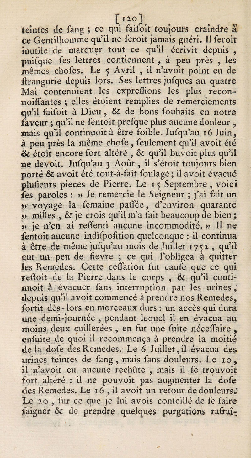 teintes de fang ; ce qui faifoit toujours craindre a ce Gentilhomme qu'il ne feroit jamais guéri. Il feroit inutile de marquer tout ce qu’il écrivit depuis , puifque fes lettres contiennent , à peu près , les mêmes chofes. Le 5 Avril , il n’avoit point eu de flrangurie depuis lors. Ses lettres jufques au quatre Mai contenoient les expreffions les plus recon- noiffantes ; elles étoient remplies de remerciements qu’il faifoit à Dieu , &amp; de bons fouhaits en notre faveur ; qu’il ne fentoit prefque plus aucune douleur , mais qu’il contimuoità être foible. Jufqu’au 16 Juin, à peu près la même chofe , feulement qu’il avoit été &amp; étoit encore fort altéré , &amp; qu’il buvoit plus qu’il ne devoit. Jufqu’au 3 Août, il s’étoit toujours bien porté Ô£ avoit été tout-à-fait foulagé ; il avoit évacué plulieurs pièces de Pierre. Le 1 5 Septembre , voici fes paroles : » Je remercie le Seigneur ; j’ai fait un » voyage la femaine paffée, d’environ quarante milles ? &amp; je crois qu’il m’a fait beaucoup de bien ; je n’en ai refienti aucune incommodité. » Il ne fentoit aucune indifpofiîion quelconque : il continua à être de même jufqu’au mois de Juillet 1752 , qu’il eut un peu de fievre ; ce qui l’obligea à quitter les Remedes. Cette celfation fut caufe que ce qui reftoit de la Pierre dans le corps , &amp; qu’il conti- nuoit à évacuer fans interruption par les urines depuis qu’il avoit commencé à prendre nos Remedes, fortit dès-lors en morceaux durs : un accès qui dura une demi-journée , pendant lequel il en évacua au moins deux cuillerées , en fut une fuite néceffaire , enfuite de quoi il recommença à prendre la moitié delà dofe des Remedes. Le 6 Juillet, il évacua des urines teintes de fang , mais fans douleurs. Le 10, il n’avoit eu aucune rechûte , mais il fe trouvoit fort altéré : il ne pouvoit pas augmenter la dofe des Remedes. Le 16 , il avoit un retour de douleurs; Le 20 , fur ce que je lui a vois confeillé de fe faire faigner &amp; de prendre quelques purgations rafraî^