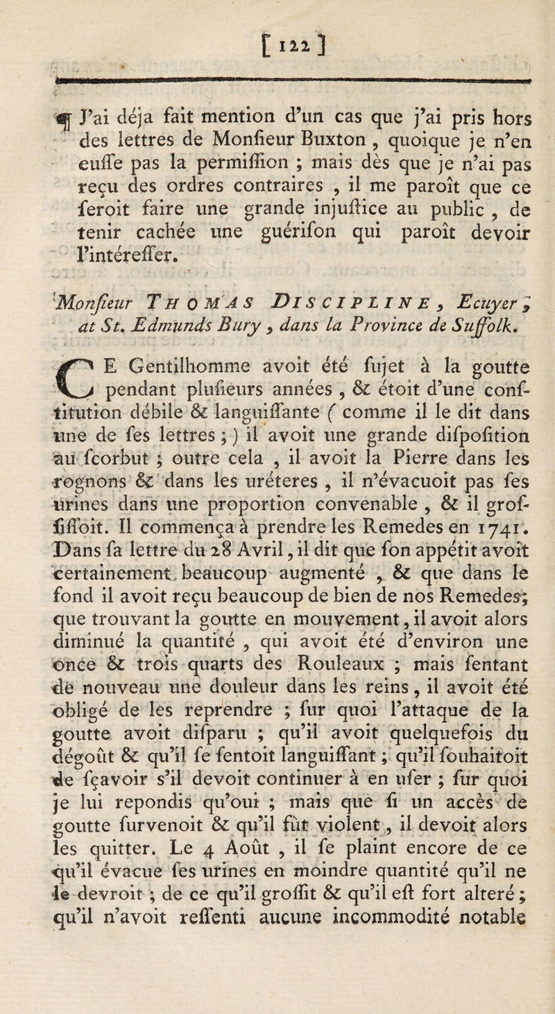 [ 3 trnmmmmmmm------■-■■&gt;»..■■-— #y J’ai déjà fait mention d’un cas que j’ai pris hors des lettres de Monfieur Buxton ? quoique je n’en euffe pas la permiflion ; mais dès que je n’ai pas reçu des ordres contraires , il me paroît que ce feroit faire une grande injuftice au public ? de tenir cachée une guérifon qui paroît devoir  l’intéreffer. • ?■ Monfieur Thomas Di S CIP LIN E 3 Ecuyer &gt; at St, Edmunds Bury 9 dans la Province, de Suffolk, CE Gentilhomme a voit été fujet à la goutte pendant pltifieurs années , &amp; étoit d’une conf- titution débile &amp; languiffante ( comme il le dit dans une de fes lettres ; ) il avoiî une grande difpohtion au fcorbut ; outre cela , il avoit la Pierre dans les rognons &amp; dans les uréteres , il n’évacuoit pas fes urines dans une proportion convenable , &amp; il grof- fiffoit. Il commença à prendre les Remedes en 1741. Dans fa lettre du 28 Avril, il dit que fon appétit avoit certainement beaucoup augmenté , &amp; que dans le fond il avoit reçu beaucoup de bien de nos Remedes; que trouvant la goutte en mouvement, il avoit alors diminué la quantité , qui avoit été d’environ une once &amp; trois quarts des Rouleaux ; mais fentant de nouveau une douleur dans les reins, il avoit été obligé de les reprendre ; fur quoi l’attaque de la goutte avoit difparu ; qu’il avoit quelquefois du dégoût &amp; qu’il fe fentoit languiffant ; qu’il fouhaitoit de fçavoir s’il devoit continuer à en ufer ; fur quoi je lui répondis qu’oui ; mais que û un accès de goutte furvenoit &amp; qu’il fût violent, il devoit alors les quitter. Le 4 Août 9 il fe plaint encore de ce qu’il évacue fes urines en moindre quantité qu’il ne le devroît ; de ce qu’il groffit &amp; qu’il efl fort altéré ; qu’il n’avoit reffenti aucune incommodité notable