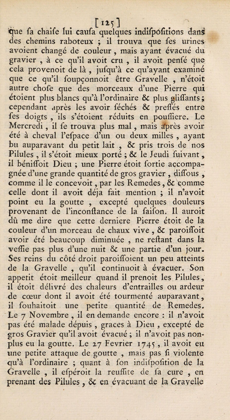 [i*5] . tfue fa chaife lui caufa quelques indifpôfitïons dans des chemins raboteux ; il trouva que fes urines avoient changé de couleur , mais ayant évacué du gravier , à ce qu’il avoit cru 9 il avoit penfé que cela provenoit de là , jufqu’à ce qu’ayant examiné que ce qu’il foupçonnoit être Gravelle , n’étoit autre chofe que des morceaux d’une Pierre qui étoient plus blancs qu’à l’ordinaire 6c plus gliffants ; cependant après les avoir féchés 6c preffés entre fes doigts , ils s’étoient réduits en pouiliere. Le Mercredi, il fe trouva plus mal, mais après avoir été à cheval l’efpace d’un ou deux milles , ayant bu auparavant du petit lait , 6c pris trois d$ nos Pilules , il s’étoit mieux porté ; 6c le Jeudi fpivant y il bénifloit Dieu ; une Pierre étoit fortie açcompa- gnée d’une grande quantité de gros gravier , diffous , comme il le concevoit, par les Remedes, 6c pomme celle dont il avoit déjà fait mention ; il n’avoit point eu la goutte 9 excepté quelques douleurs provenant de l’inconftance de la faifon. Il auroit dû me dire que cette derniere Pierre étoit de la couleur d’un morceau de chaux vive , 6c paroiiToit avoir été beaucoup diminuée , ne reliant dans la veffie pas plus d’une nuit 6c une partie d’un jour. Ses reins du côté droit paroiffoient un peu atteints de la Gravelle , qu’il continuoit à évacuer. Son appétit étoit meilleur quand il prenoit les Pilules 9 il étoit délivré des chaleurs d’entrailles ou ardeur de cœur dont il avoit été tourmenté auparavant 9 il fouhaitoit une petite quantité de Remedes. Le 7 Novembre , il en demande encore : il n’avoit pas été malade dépuis , grâces à Dieu , excepté de gros Gravier qu’il avoit évacué ; il n’avoit pas non- plus eu la goutte. Le 27 Février 1745 , il avoit eu une petite attaque de goutte , mais pas fi violente qu’à l’ordinaire ; quant à fon indifpolition de la Gravelle , il efpéroit la reuffite de fa cure , en prenant des Pilules ? 6c en évacuant de la Gravelle