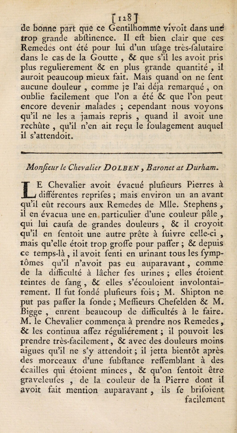 - ï 3e bonne part que ce Gentilhomme vïvoït dans une trop grande abiïinence. Il eft bien clair que ces Remedes ont été pour lui d’un ufage très-falutaire dans le cas de la Goutte , &amp; que s’il les avoit pris plus regulierement &amp; en plus grande quantité * il auroit peaucoup mieux fait. Mais quand on ne fent aucune douleur , comme je l’ai déjà remarqué , on oublie facilement que l’on a été &amp; que l’on peut encore devenir malades ; cependant nous voyons qu’il ne les a jamais repris , quand il avoir une rechute , qu’il n’en ait reçu le foulagement auquel il s’attendoit. Monjieur le Chevalier Dolben 9 Baronet at Durham. LE Chevalier avoit évacué plulieurs Pierres à différentes reprifes ; mais environ un an avant qu’il eût recours aux Remedes de Mile. Stephens 9 il en évacua une en particulier d’une couleur pâle 9 qui lui caufa de grandes douleurs 5 il croyoit qu’il en fentoit une autre prête à fuivre celle-ci , mais qu’elle étoit trop groffe pour paffer ; &amp; depuis ce temps-là , il avoit fenti en urinant tous les fymp- tômes qu’il n’avoit pas eu auparavant, comme de la difficulté à lâcher fes urines ; elles étoient teintes de fang , 6c elles s’écouloient involontai¬ rement. Il fut fonde plusieurs fois ; M. Shipton ne put pas paffer la fonde ; Meffieurs Chefelden &amp;c M, Bigge , eurent beaucoup de difficultés à le faire, M. le Chevalier commença à prendre nos Remedes , les continua affez régulièrement ; il pouvoit les prendre très-facilement, &amp; avec des douleurs moins aigues qu’il ne s?y attendoit ; il jetta bientôt après des morceaux d’une fubffance reffembîant à des écailles qui étoient minces, &amp; qu’on fentoit être graveleufes 9 de la couleur de la Pierre dont il avoit fait mention auparavant ? ils fe brifoient facilement