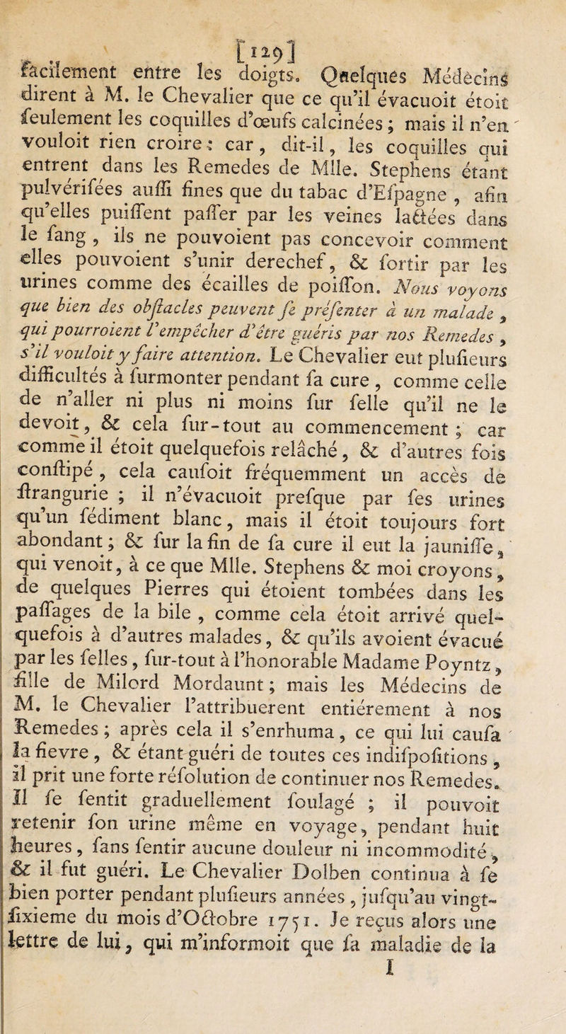 facilement entre les . doigts. Quelques Médêcmi dirent a M, le Chevalier que ce qu’il évacuoit étoic feulement les coquilles d’œufs calcinées ; mais il n’en vouîoit rien croire,* car, dit-il, les coquilles ouï entrent dans les Remedes de Mlle. Stephens étant pulvérifées suffi fines que du tabac d’Efpagne , afin qu’elles puifient palier par les veines la&amp;ées dans le fang , ils ne pouvoient pas concevoir comment elles pouvoient s’unir derechef, &amp; fortir par les urines comme des écailles de poiffon. Nous voyons que bien des obflacles peuvent fe préfenter à un malade , qui pourvoient Vempêcher d'être guéris par nos Remedes , s'il vouloir y faire attention. Le Chevalier eut plufieurs difficultés à furmonter pendant fa cure , comme celie de n’aller ni plus ni moins fur felle qu’il ne le devoit, &amp; cela fur-tout au commencement; car comme il étoit quelquefois relâché, &amp; d’autres fois conffipé, cela caufoit fréquemment un accès de Rrangurie. ; il n’évacuoit prefque par fes urines qu un fediment blanc, mais il étoit toujours fort abondant; &amp;: fur la fin de fa cure il eut la jauniffe, qui venoit, à ce que Mlle. Stephens &amp; moi croyons, de quelques Pierres qui étoient tombées dans les pafTages de la bile , comme cela étoit arrivé quel¬ quefois à d’autres malades, &amp; qu’ils avoient évacué par les Celles, fur-tout à l’honorable Madame Poyntz, fille de Milord Mordaunt ; mais les Médecins de M. le Chevalier Pattribuerent entièrement à nos Remedes ; après cela il s’enrhuma, ce qui lui caufa la fïevre , &amp; étant guéri de toutes ces indifpofitions , il prit une forte réfolution de continuer nos Remedes, Il fe fentit graduellement foulage ; il pouvoit retenir fon urine même en voyage, pendant huit heures , fans fentir aucune douleur ni incommodité , &amp; il fut guéri. Le Chevalier Dofben continua à fe bien porter pendant plufieurs années , jufqu’au vingt- fixieme du mois d’Oèlobre 1751. Je reçus alors ime lettre de lui P qui m’informoit que fa maladie de la I