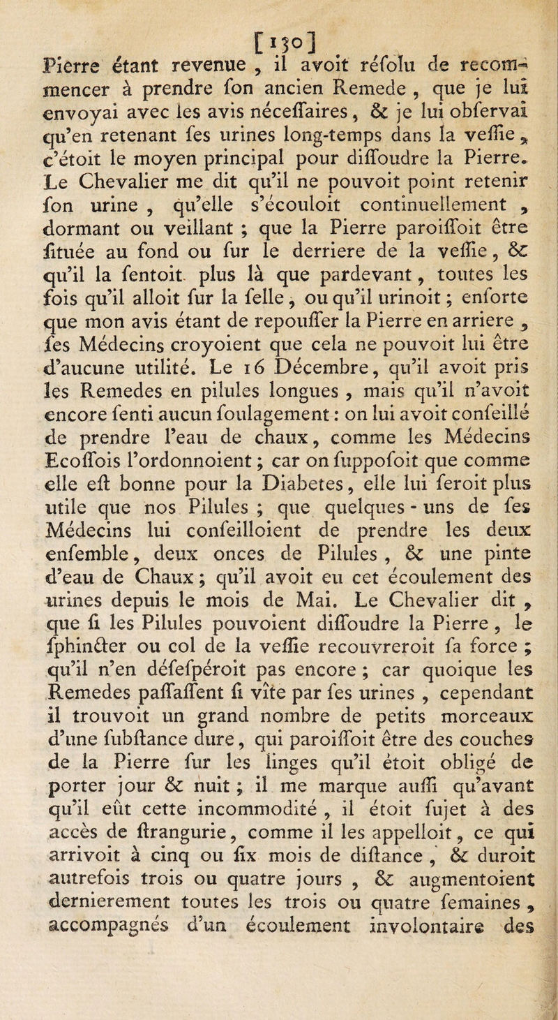 [ï.î®] Pierre étant revenue , il avoit réfoîu de recom¬ mencer à prendre fon ancien Renie de , que je lui envoyai avec les avis néceffaires, &amp; je lui obferval qu’en retenant fes urines long-temps dans la veille * c’étoit le moyen principal pour diffoudre la Pierre» Le Chevalier me dit qu’il ne pouvoit point retenir fon urine , qu’elle s’écouloit continuellement , dormant ou veillant ; que la Pierre parodiait être fituée au fond ou fur le derrière de la velîie, &amp;C qu’il la fentoit plus là que pardevant, toutes les fois qu’il alloit fur la felle, ou qu’il urinoit ; enforte que mon avis étant de repoulfer la Pierre en arriéré 5 fes Médecins croyoient que cela ne pouvoit lui être d’aucune utilité. Le 16 Décembre, qu’il avoit pris les Remedes en pilules longues , mais qu’il n’avoit encore fenti aucun foulagement : on lui avoit confeillé de prendre l’eau de chaux, comme les Médecins Ecoffois l’ordonnoient ; car on fuppofoit que comme elle efi bonne pour la Diabètes, elle lui feroit plus utile que nos Pilules ; que quelques - uns de fes Médecins lui confeilloient de prendre les deux enfemble, deux onces de Pilules , &amp; une pinte d’eau de Chaux ; qu’il avoit eu cet écoulement des urines depuis le mois de Mai. Le Chevalier dit , que fi les Pilules pouvoient diffoudre la Pierre , le fphinêter ou col de la veille recouvreroit fa force ; qu’il n’en défefpéroit pas encore ; car quoique les Remedes paffaffent fi vite par fes urines , cependant il trouvoit un grand nombre de petits morceaux d’une fubffance dure, qui paroiffoit être des couches de la Pierre fur les iinges qu’il ètoit obligé de porter jour &amp; nuit ; il me marque aufii qu’avant qu’il eût cette incommodité , il étoit fujet à des accès de firangurie, comme il les appelioit, ce qui arrivoit à cinq ou fix mois de diftance , &amp; duroit autrefois trois ou quatre jours , &amp;C augmentorent dernièrement toutes les trois ou quatre femaines , accompagnés d’un écoulement involontaire des