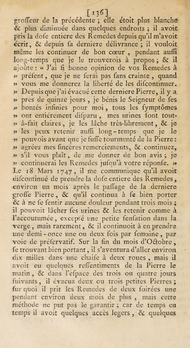 [13 61 groffenr de la précédente ; elle étoît plus blanche &amp; plus diminuée dans quelques endroits ; il avoit pris la dofe entière des Remedes depuis qu’il m’avoit écrit, &amp;c depuis fa derniere délivrance ; il vouloir même les continuer de bon cœur , pendant aufli long-temps que je le trouverois à propos ; &amp; il ajoûte : « )’ai ii bonne opinion de vos Remedes à » préfent, que je ne ferai pas fans crainte , quand » vous me donnerez la liberté de les difcontinuer. » Depuis que j’ai évacué cette derniere Pierre, il y a » près de quinze jours , je bénis le Seigneur de fes » bontés infinies pour moi, tous les fymptômes » ont entièrement difparu , mes urines font tout- » à-fait claires, je les lâche très-librement, 6l je » les peux retenir aufîi long-temps que je le pouvois avant que je fuffe tourmenté de la Pierre : agréez mes fmcères remerciements, bc continuez, » s’il vous plaît, de me donner de bon avis ; je m continuerai les Remedes jufqu’à votre réponfe. » Le ï 8 Mars 1747 , il me communique qu’il avoit difcontinué de prendre la dofe entière des Remedes &gt; environ un mois après le paffage de la derniere greffe Pierre, &amp; qu’il continua à fe bien porter &amp; à ne fe fentir aucune douleur pendant trois mois ; il pouvoit lâcher fes urines &amp; les retenir comme à l’accoutumée, excepté une petite fenfation dans la verge , mais rarement, ôc il continuoit à en prendre une demi-once une ou deux fois par femaine, par- voie de préfervatif. Sur la fin du mois d’Oéfobre, fe trouvant bien portant, il s’aventura d’aller environ dix milles dans une chaife à deux roues , mais il avoit eu quelques reffentiments de la Pierre le matin , &amp; dans l’efpace des trois ou quatre jours fiiivants, il évacua deux ou trois petites Pierres ; fur quoi il prit les Remedes de deux foirées une pendant environ deux mois de plus , mais cette méthode ne put pas le garantir ; car de temps en temps il avoir quelques accès légers , 6c quelques