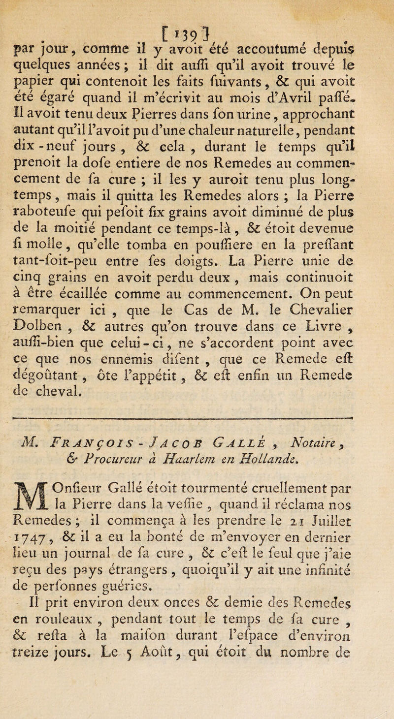 [ *39 1 par jour, comme il y avoit été accoutumé depuis quelques années ; il dit aufii qu’il avoit trouvé le papier qui contenoit les faits fuivants, Si qui avoit été égaré quand il m’écrivit au mois d’Avril paffé. îl avoit tenu deux Pierres dans fon urine 9 approchant autant qu’il l’avoit pu d’une chaleur naturelle, pendant dix-neuf jours , Si cela, durant le temps qu’il prenoit la dofe entière de nos Remedes au commen¬ cement de fa cure ; il les y auroit tenu plus long¬ temps , mais il quitta les Remedes alors ; la Pierre raboteufe qui pefoit fix grains avoit diminué de plus de la moitié pendant ce temps-là, &amp; étoit devenue fi molle, qu’elle tomba en poufiîere en la preiTant tant-foit-peu entre fes doigts. La Pierre unie de cinq grains en avoit perdu deux , mais continnoit à être écaillée comme au commencement. On peut remarquer ici , que le Cas de M. le Chevalier Dolben , Si autres qu’on trouve dans ce Livre , aufii-bien que celui - ci, ne s’accordent point avec ce que nos ennemis difent , que ce Remede eft dégoûtant, ôte l’appétit, &amp; efi: enfin un Remede de cheval. M, Franç ois- Jacob G allé , Notaire , &amp; Procureur à Haarlem en Hollande. MOnfieur Galle étoit tourmenté cruellement par la Pierre dans la veflie , quand il réclama nos Remedes; il commença à les prendre le 21 Juillet 1747, Si il a eu la bonté de m’envoyer en dernier lieu un journal de fa cure 9 &amp; c’eil le feul que j’aie reçu des pays étrangers , quoiqu’il y ait une infinité de perfonnes guéries. Il prit environ deux onces &amp; demie des Remedes en rouleaux , pendant tout le temps de fa cure , &amp; refia à la maifon durant l’efpace d’environ