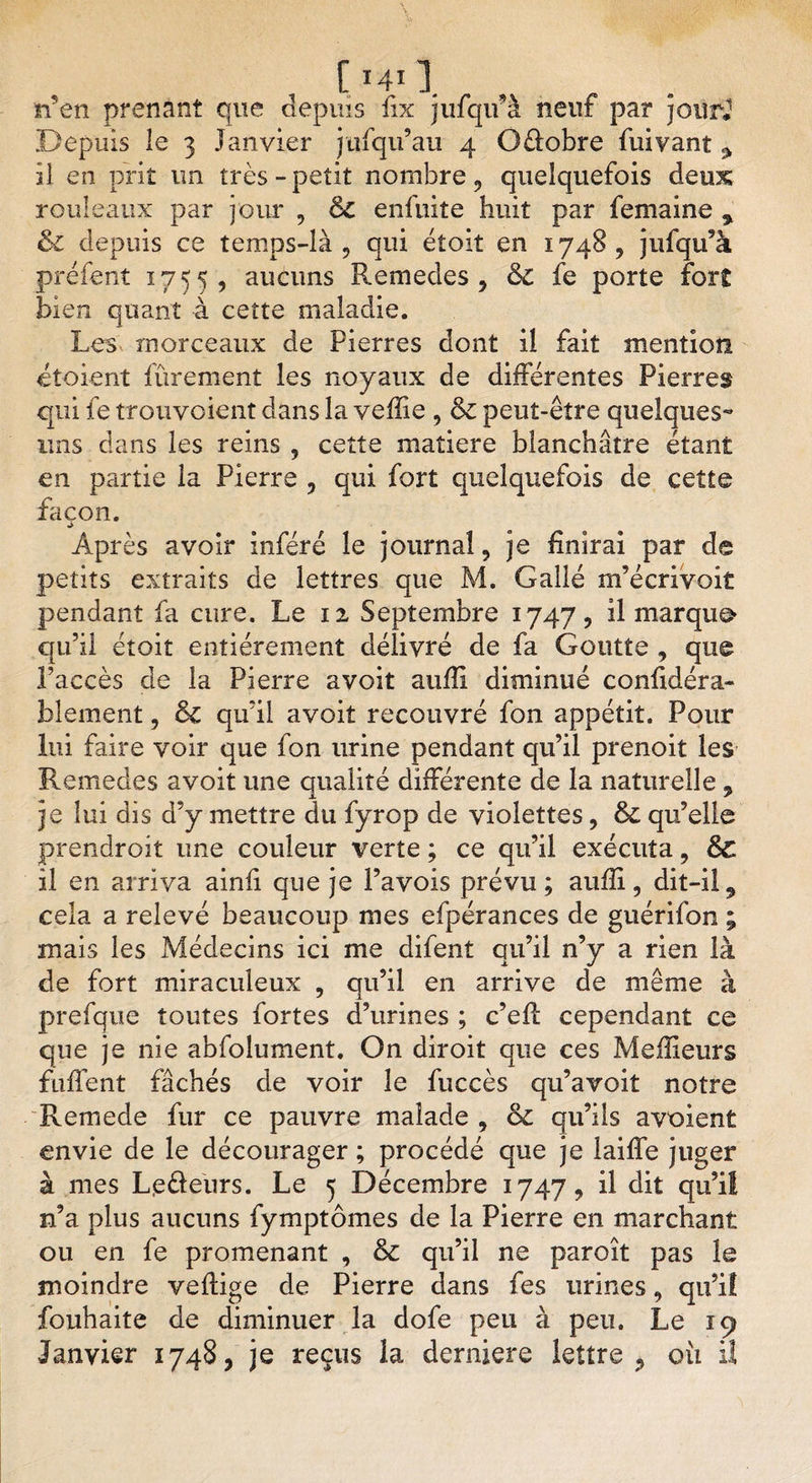 [MO. , , n’en prenant que depuis fix jufqif à neuf par jour.1 Depuis îe 3 Janvier jtifqii’au 4 Q&amp;obre fuivant ^ il en prit un très - petit nombre, quelquefois deux rouleaux par jour , &amp; enfuite huit par femaine % &amp; depuis ce temps-là, qui étoit en 1748, jufqu’à préfent 1755, aucuns Remedes, &amp;c fe porte fort bien quant à cette maladie. Les morceaux de Pierres dont il fait mention etoient fûrement les noyaux de différentes Pierres qui le trenvoient dans la veille , &amp; peut-être quelques** uns dans les reins , cette matière blanchâtre étant en partie la Pierre , qui fort quelquefois de cette façon. Après avoir inféré le journal, je finirai par de petits extraits de lettres que M. Galle m’écrivoit pendant fa cure. Le 12 Septembre 1747, il marque qu’il étoit entièrement délivré de fa Goutte , que l’accès de la Pierre avoit aufii diminué confidéra- blement, Si qu’il avoit recouvré fon appétit. Pour lui faire voir que fon urine pendant qu’il prenoit les Remedes avoit une qualité différente de la naturelle 9 je lui dis d’y mettre du fyrop de violettes, &amp; qu’elle prendroit une couleur verte ; ce qu’il exécuta, Sc il en arriva ainfi que je Pavois prévu; auffi, dit-il, cela a relevé beaucoup mes efpérances de guérifon ; mais les Médecins ici me difent qu’il n’y a rien là de fort miraculeux , qu’il en arrive de même à prefque toutes fortes d’urines ; c’eff cependant ce que je nie abfolument. On diroit que ces Meilleurs fuffent fâchés de voir 3e fuccès qu’avoiî notre Remede fur ce pauvre malade , &amp; qu’ils avoient envie de le décourager ; procédé que je laiffe juger à mes Lpôeurs. Le 5 Décembre 1747, il dit qu’il n’a plus aucuns fymptômes de la Pierre en marchant ou en fe promenant , &amp; qu’il ne paroît pas le moindre veilige de Pierre dans fes urines, qu’il fouhaite de diminuer la dofe peu à peu. Le 19 Janvier 1748, je reçus la derniers lettre ? où iî