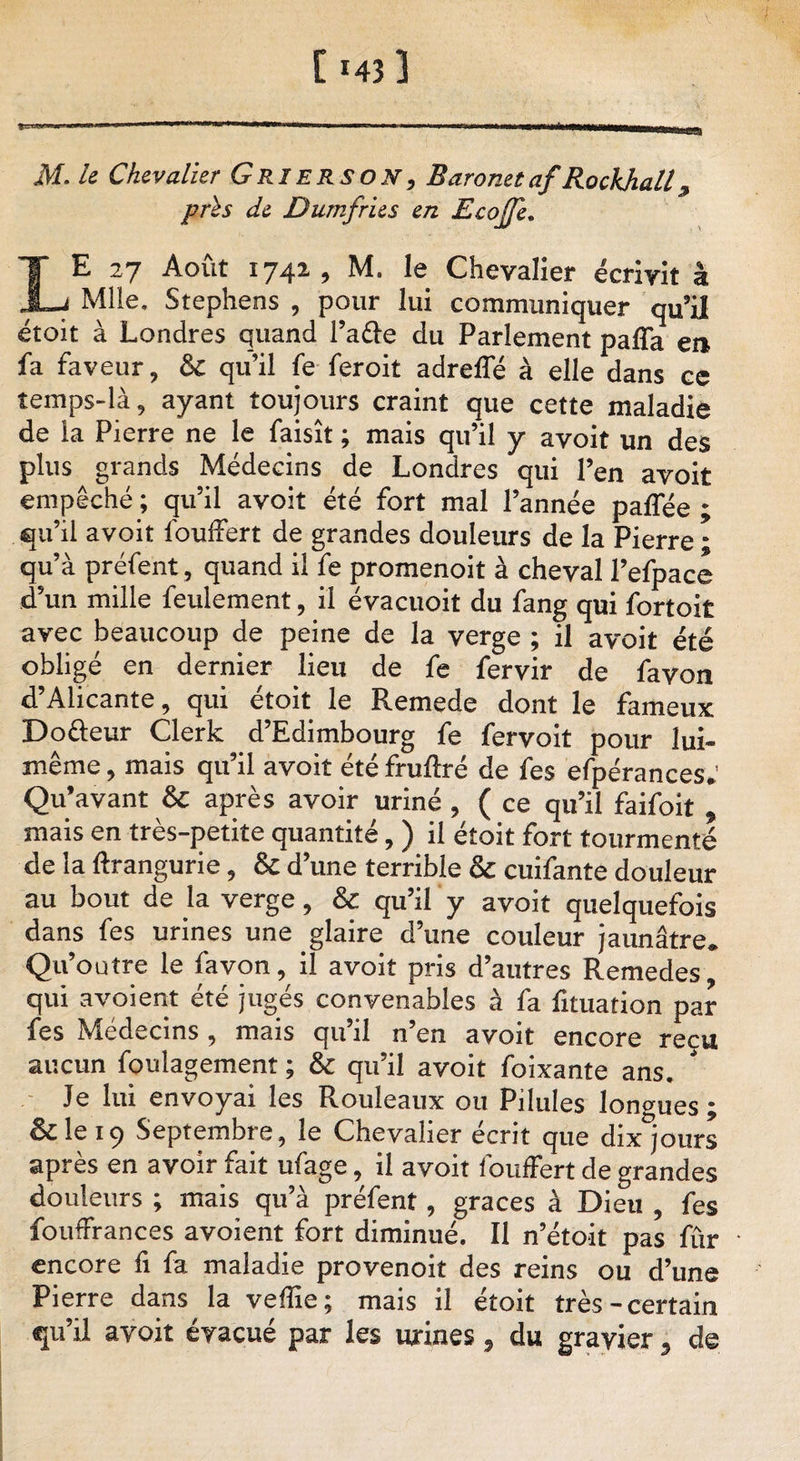 M. /* Chevalier G RI ERSON, Baronet afRockhall, Jiî Dumfries en Ecojje. LE 27 Août 1742 , M. le Chevalier écrivit à Mlle. Stephens , pour lui communiquer qu’il étoit à Londres quand l’a&amp;e du Parlement pafla en fa faveur, ôc qu’il fe feroit adreffé à elle dans ce temps-là, ayant toujours craint que cette maladie de la Pierre ne le faisît ; mais qu’il y avoit un des plus grands Médecins de Londres qui l’en avoit empêché ; qu’il avoit été fort mal l’année paffée ; qu’il avoit fouffert de grandes douleurs de la Pierre • qu’à préfent, quand il fe promenoit à cheval l’efpace d’un mille feulement, il évacuoit du fang qui fortoit avec beaucoup de peine de la verge ; il avoit été obligé en dernier lieu de fe fervir de favon d’Alicante, qui étoit le Remede dont le fameux Do&amp;eur Clerk d’Edimbourg fe fervoit pour lui- même , mais qu’il avoit été fruftré de fes efpérances; Qu’avant &amp; après avoir uriné , ( ce qu’il faifoit * mais en très-petite quantité, ) il étoit fort tourmenté de la ftrangurie, &amp; d’une terrible &amp; cuifante douleur au bout de la verge, &amp; qu’il y avoit quelquefois dans fes urines une glaire d’une couleur jaunâtre* Qu’outre le favon, il avoit pris d’autres Remedes, qui a voient été jugés convenables à fa fituation par fes Médecins , mais qu’il n’en avoit encore reçu aucun foulagement ; &amp; qu’il avoit foixante ans. Je lui envoyai les Rouleaux ou Pilules longues; Iklei9 Septembre, le Chevalier écrit que dix^jours après en avoir fait ufage, il avoit fouffert de grandes douleurs ; mais qu’à préfent, grâces à Dieu , fes fouffrances avoient fort diminué. Il n’étoit pas fur encore fi fa maladie provenoit des reins ou d’une Pierre dans la veffie; mais il étoit très-certain qu’il avoit évacué par les urines, du gravier, de