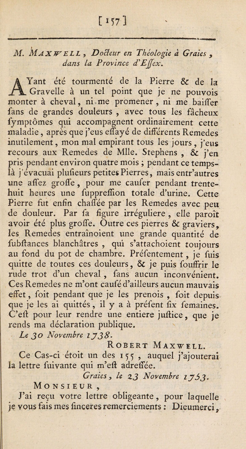 [i57] V M. Max JF ELL, Docteur en Théologie à G raies 9 dans la Province d'EJfex. Yant été tourmenté de la Pierre &amp; de la XTL Gravelle à un tel point que je ne pouvois monter à cheval, ni me promener, ni me baiffer fans de grandes douleurs , avec tous les fâcheux fympîômes qui accompagnent ordinairement cette maladie, après que j’eus effayé de différents Remedes inutilement, mon mal empirant tous les jours , j'eus recours aux Remedes de Mlle. Stephens , 6c j’en pris pendant environ quatre mois ; pendant ce temps- là j’évacuai plufieurs petites Pierres, mais entr’autres une affez groffe , pour me caufer pendant trente- huit heures une fuppreffion totale d'urine. Cette Pierre fut enfin chaffée par les Remedes avec peu de douleur. Par fa figure irrégulière , elle paroît avoir été plus groffe. Outre ces pierres 6c graviers, les Remedes entraînoient une grande quantité de fubftances blanchâtres , qui s’attachoient toujours au fond du pot de chambre. Préfentement , je fuis quitte de toutes ces douleurs, 6c je puis fouffrir le rude trot d’un cheval , fans aucun inconvénient. Ces Remedes ne m’ont caufé d’ailleurs aucun mauvais effet, foit pendant que je les prenois , foit depuis que je les ai quittés, il y a à préfent fix femaines. C’efi: pour leur rendre une entiers juflice, que je rends ma déclaration publique. Le JO Novembre IJ JS. Robert Maxwell. Ce Cas-ci étoit un des 155 , auquel j’ajouterai la lettre fuivante qui m’eff adrelfée. G raie s , le zj Novembre ij5j. Monsieur , J’ai reçu votre lettre obligeante , pour laquelle je vous fais mes finceres remerciements : Dieumerci,