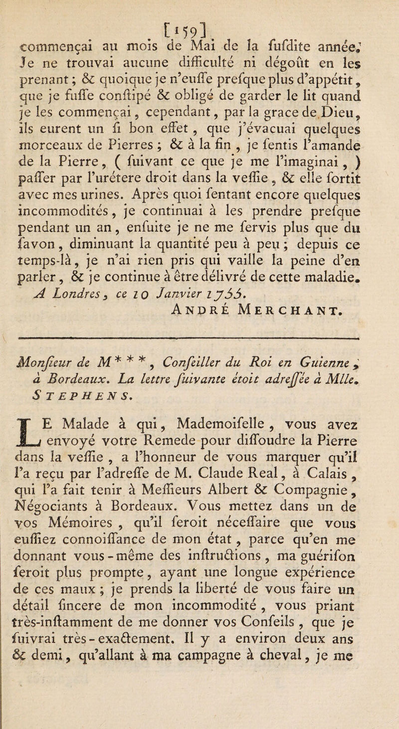 commençai au mois de Mai de îa fufdite année. Je ne trouvai aucune difficulté ni dégoût en les prenant ; &amp; quoique je n’euffe prefque plus d’appétit , que je fuffe conilipé &amp; obligé de garder le lit quand je les commençai 5 cependant, par la grâce de Dieu, ils eurent un fi bon effet , que j’évacuai quelques morceaux de Pierres ; &amp; à la fin , je fentis l’amande de îa Pierre, ( fuivant ce que je me l’imaginai, ) paffer par l’urétere droit dans la veffie, ôc elle fortit avec mes urines. Après quoi Tentant encore quelques incommodités, je continuai à les prendre prefque pendant un an, enfuite je ne me fervis plus que du favon, diminuant la quantité peu à peu ; depuis ce îemps-là, je n’ai rien pris qui vaille la peine d’en parler, &amp; je continue à être délivré de cette maladie. A Londres } ce iq Janvier i y35. André Merchant. Monjieur de M * * * , Confeiller du Roi en Guienne &gt; à Bordeaux. La lettre fuivante étoit adrejfée à Mlle. S T E P H E N S. LE Malade à qui , Mademoifelîe , vous avez envoyé votre Remede pour diffoudre la Pierre dans îa veffie , a l’honneur de vous marquer qu’il Pa reçu par Padreffe de M. Claude Real, à Calais , qui Pa fait tenir à Meilleurs Albert &amp; Compagnie , Négociants à Bordeaux. Vous mettez dans un de vos Mémoires , qu’il feroit néceffaire que vous euffiez connoiffance de mon état , parce qu’en me donnant vous-même des inftru&amp;ions , ma guérifon feroit plus prompte, ayant une longue expérience de ces maux ; je prends la liberté de vous faire un détail fincere de mon incommodité , vous priant îrès-inftamment de me donner vos Confeiîs , que je fuivrai très - exa&amp;ement. Il y a environ deux ans Ôc demi, qu’allant à ma campagne à cheval, je me