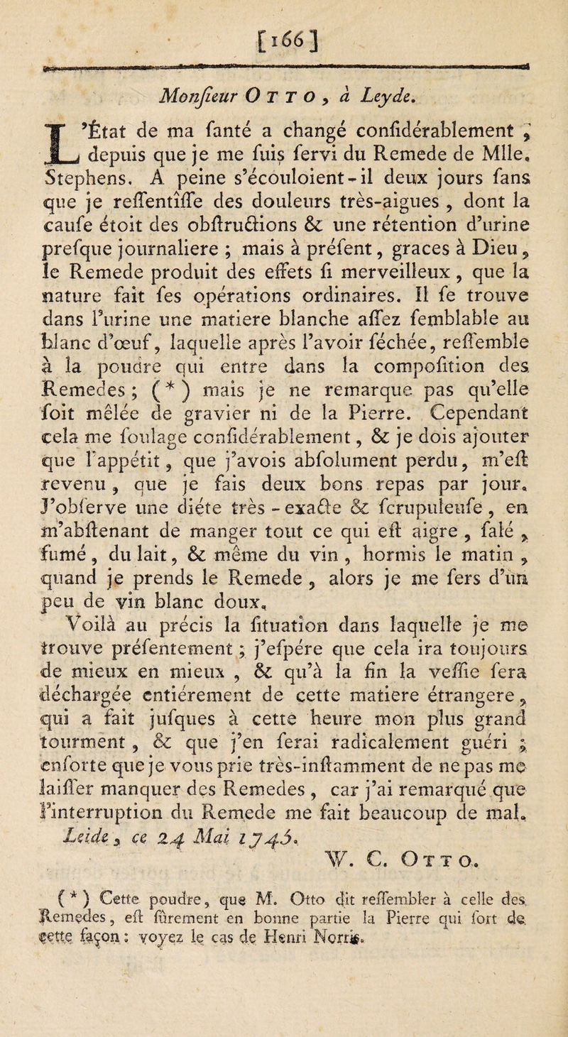 [i66] ■■ ' l™”—*.. Monjîeur O T T O, à Leydc. L’État de ma fanté a changé conficlérabîement , depuis que je me fuis fervi du Remede de Mlle, Stephens, A peine s’écouloient~il deux jours fans que je reffentîffe des douleurs très-aigues , dont la caufe éîoit des obflru&amp;ions &amp;: une rétention d’urine prefque journalière ; mais à préfent, grâces à Dieu, le Remede produit des effets fi merveilleux , que la nature fait fes opérations ordinaires. Il fe trouve dans farine une matière blanche affez femblable au blanc d’œuf, laquelle après l’avoir féchée, reffemble à la poudre qui entre dans la compofiîion des, Remedes; (*) mais je ne remarque pas qu’elle foit mêlée de gravier ni de la Pierre. Cependant cela me foulage confidérablement, &amp; je dois ajouter que fappétit, que j’avois abfolument perdu, m’e-ft revenu, que je fais deux bons repas par jour, J’obférve une diète très - exaûe &amp; fcrupuleufe , en m’abflenant de manger tout ce qui. eft aigre , falé , fumé, du lait, &amp; même du vin , hormis le matin , quand je prends le Remede 3 alors je me fers d’un peu de vin blanc doux. Voilà au précis la fituaîion dans laquelle je me trouve préfenîement ; j’efpére que cela ira toujours de mieux en mieux , (k. qu’à la fin la veffie fera déchargée entièrement de cette matière étrangère , qui a fait jufques à cette heure mon plus grand tourment , &amp; que j’en ferai radicalement guéri ; enforte que je vous prie très-infiamment de ne pas me laifler manquer des Remedes , car j’ai remarqué que Pinterruption du Remede me fait beaucoup de mal, Lddz y ce 24 Mai IJ4Ô.. W. C. Ott o. ( * ) Cette poudre, que M. Otto dit reffembler à celle des, Jlemçdes, eil furement en bonne partie la Pierre qui fort de. fçtte façon ; y oyez le cas de Henri Norris.