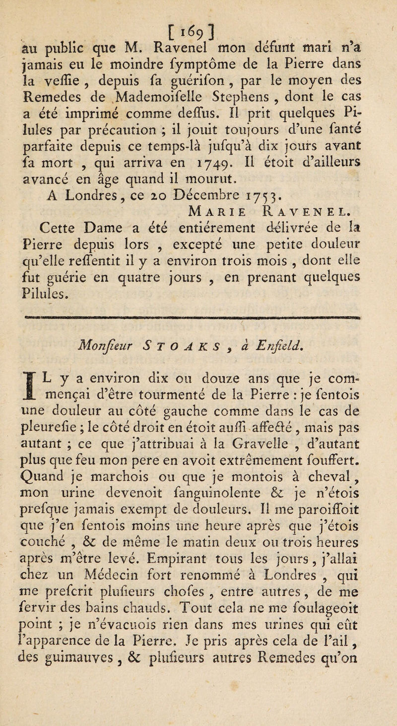 [i69] . , au public que M, Ravenel mon défunt mari n a jamais eu le moindre fymptôme de la Pierre dans la veille , depuis fa guérifon , par le moyen des Remedes de Mademoifelle Stephens , dont le cas a été imprimé comme deffus. Il prit quelques Pi¬ lules par précaution ; il jouit toujours d’irne fanté parfaite depuis ce temps-là jufqu’à dix jours avant fa mort , qui arriva en 1749. Il éîoit d’ailleurs avancé en âge quand il mourut, A Londres, ce 20 Décembre 1753. Marie Ravenel, Cette Dame a été entièrement d-élivrée de la Pierre depuis lors , excepté une petite douleur qu’elle relfentit il y a environ trois mois , dont elle fut guérie en quatre jours , en prenant quelques Pilules. Monjieur S T O A K S 3 a Enfield. IL y a environ dix ou douze ans que je com- mençai d’être tourmenté de la Pierre : je fentois une douleur au côté gauche comme dans le cas de pîeurefie ; le côté droit en étoit auffi affeélé , mais pas autant ; ce que j’attribuai à la Gravelle , d’autant plus que feu mon pere en avoit extrêmement fouffert. Quand je marchois ou que je montois à cheval, mon urine devenoit fanguinolenîe &amp; je n’étois prefque jamais exempt de douleurs. Il me paroïffoit que j’en fentois moins une heure après que j’étois couché , &amp; de même le matin deux ou trois heures après m’être levé. Empirant tous les jours ? j’allai chez un Médecin fort renommé à Londres , qui rne prefcrit pluheurs chofes ? entre autres, de me fervir des bains chauds. Tout cela ne me foulageoit point ; je n’évacuois rien dans mes urines qui eût l’apparence de la Pierre. Je pris après cela de l’ail,