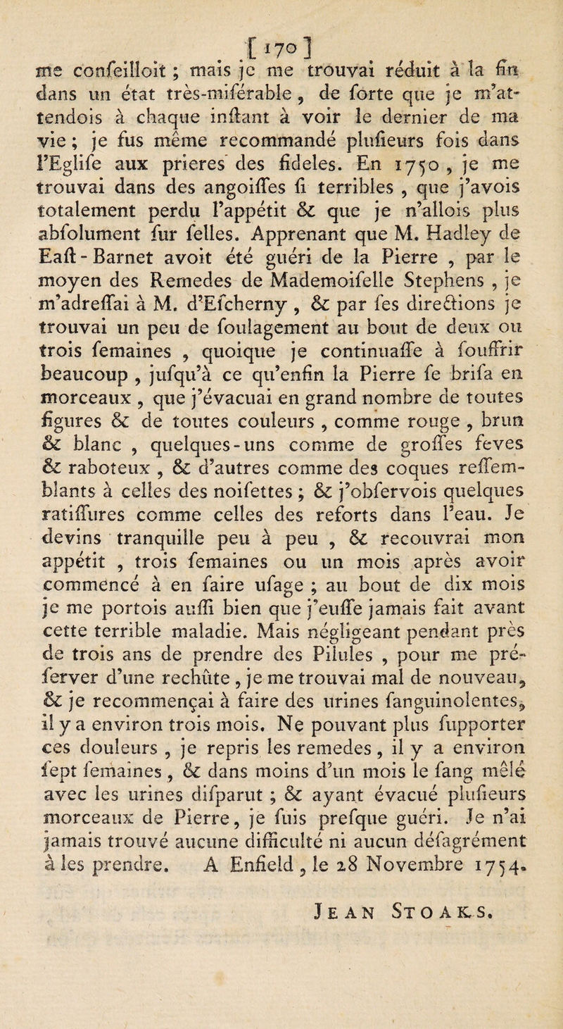 me confeilloit ; maïs je me trouvai réduit à la nrt dans un état très-miférabîe 5 de forte que je m’at- tendois à chaque inilant à voir le dernier de ma vie ; je fus même recommandé plufieurs fois dans FEglife aux prières des fideles. En 1750 , je me trouvai dans des angoiffes fi terribles , que j’avois totalement perdu l’appétit &amp;C que je n’allois plus abfolument fur felles. Apprenant que M. Hadley de Eaft - Barnet avoir été guéri de la Pierre , par le moyen des Rernedes de Mademoifelle Stephens , ]e m’adreffai à M. d?Efcherny , &amp; par fes directions je trouvai un peu de foulagement au bout de deux ou trois femaines , quoique je continuaffe à foufFrir beaucoup , jufqu’à ce qu’enfin la Pierre fe brila en morceaux , que j’évacuai en grand nombre de toutes figures &amp; de toutes couleurs , comme rouge , brun &amp; blanc , quelques-uns comme de greffes feves &amp; raboteux , &amp; d’autres comme des coques reffem- blants à celles des noifettes ; &amp; j’obfervois quelques raîiffures comme celles des reforts dans Peau. Je devins tranquille peu à peu , &amp; recouvrai mon appétit , trois femaines ou un mois après avoir commencé à en faire ufage ; au bout de dix mois je me portois auffi bien que j’euffe jamais fait avant cette terrible maladie. Mais négligeant pendant près de trois ans de prendre des Pilules , pour me pré- ferver d’une rechûte , je me trouvai mal de nouveau9 &amp; je recommençai à faire des urines fanguinolentes, il y a environ trois mois. Ne pouvant plus fupporter ces douleurs , je repris les rernedes, il y a environ fept femaines , &amp; dans moins d’un mois le fang mêlé avec les urines difparut ; &amp; ayant évacué plufieurs morceaux de Pierre, je fuis prefque guéri. Je n’ai jamais trouvé aucune difficulté ni aucun défagrément aies prendre. À Enfield 5 le 28 Novembre 1754. Jean Stoals.