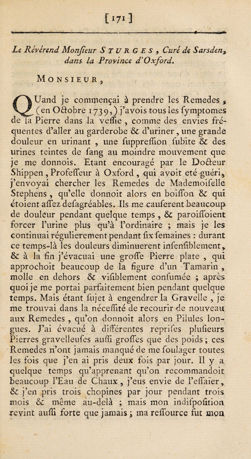 [*7*3 Le Révérend Monjieur SturGES, Curé de Sarsden3 dans la Province d’Oxford. MoNSÏEüRj QUand je commençai à prendre les Remedes * (en Oûobre 1739,) j’avois tous les fymptomes de la Pierre dans la vefîie , comme des envies fré¬ quentes d9aller au garderobe &amp; d’uriner, une grande douleur en urinant 9 une fuppreffion fubite &amp; des urines teintes de fang au moindre mouvement que je me donnois. Etant encouragé par le Doéleur Shippen , Profeffeur à Oxford 9 qui avoit été guéri * j’envoyai chercher les Remedes de Mademoifelie Stephens , qu’elle donnoit alors en boiffon &amp; qui étoient affez defagréables. Ils me cauferent beaucoup de douleur pendant quelque temps , &amp; paroiffoient forcer l’urine plus qu’à l’ordinaire ; mais je les continuai régulièrement pendant fix femaines : durant ce temps-là les douleurs diminuèrent infenfiblement* &amp; à la fin j’évacuai une groife Pierre plate 9 qui approchoit beaucoup de da figure d’un Tamarin 9 molle en dehors &amp; vifiblement confumée ; après quoi je me portai parfaitement bien pendant quelque temps. Mais étant fujet à engendrer la Grave!le 9 je me trouvai dans la néceffité de recourir de nouveau aux Remedes 9 qu’on donnoit alors en Pilules lon¬ gues. J’ai évacué à différentes reprifes plufieurs Pierres gravelleufes auffî grofies que des poids ; ces Remedes n’ont jamais manqué de me foulager toutes les fois que j’en ai pris deux fois par jour. Il y a quelque temps qu’apprenant qu’on recommandoit beaucoup l’Eau de Chaux , j’eus envie de l’effaïer r &amp; j’en pris trois chopines par jour pendant trois mois &amp; même au-delà ; mais mon indifpofition