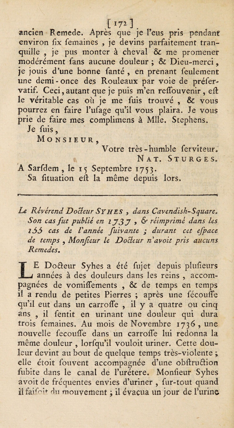 I *7*] . ancien Remede. Après que je feus pris pendant environ fix femaines , je devins parfaitement tran¬ quille , je pus monter à cheval &amp; me promener modérément fans aucune douleur ; &amp; Dieu-merci , je jouis d’une bonne fanté , en prenant feulement une demi - once des Rouleaux par voie de préfer- vatif. Ceci,autant que je puis m’en reffouvenir, eft le véritable cas où je me fuis trouvé , Sc vous pourrez en faire Pufage qu’il vous plaira. Je vous prie de faire mes complimens à Mlle. Stephens. Je fuis, Monsieur, Votre très-humble ferviteur. Nat. St u rg es. Â Sarfdem , le 15 Septembre 1753. Sa lituation eft la même depuis lors. Le Révérend Docteur Syhes 5 dans Cavendisk-Square. Son cas fut publié en IJ3J 9 &amp; réimprimé dans Les l55 cas de Vannée fuivante ; durant cet efpace de temps , Monjieur Le Docteur n avoit pris aucuns Remedes. LE Doêteur Syhes a été fujet depuis plulîeurs années à des douleurs dans les reins , accom¬ pagnées de vomilîements , &amp; de temps en temps il a rendu de petites Pierres ; après une fécouffe qu’il eut dans un carroffe , il y a quatre ou cinq ans , il fentit en urinant une douleur qui dura trois femaines. Au mois de Novembre 1736 , une nouvelle fecouffe dans un carroffe lui redonna la même douleur , lorfqu’il vouloit uriner. Cette dou¬ leur devint au bout de quelque temps très-violente ; elle étoit fouvent accompagnée d’une obftruêtion fubite dans le canal de Purétere. Monfieur Syhes avoit de fréquentes envies d’uriner , fur-tout quand iîfaifoh du mouvement ; il évacua un jour de burine