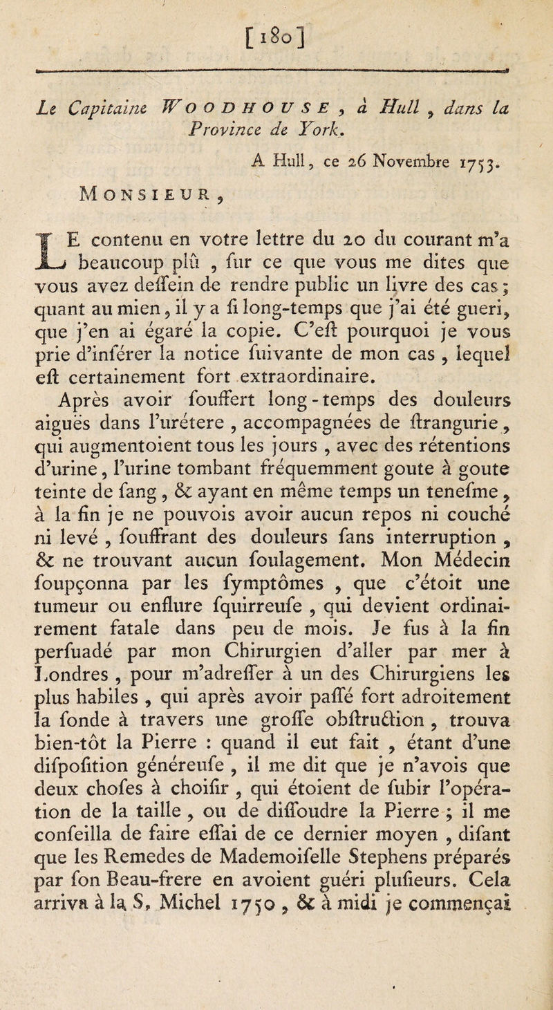 [ 18o ] Le Capitaine JVoodhou SE , à Hall , dans la Province de York. A Hull, ce 26 Novembre 1753. Monsieur, LE contenu en votre lettre du 20 du courant m’a beaucoup plu , fur ce que vous me dites que vous avez deffein de rendre public un livre des cas ; quant au mien, il y a fi long-temps que j’ai été guéri, que j’en ai égaré la copie. C’efl: pourquoi je vous prie d’inférer la notice fuivante de mon cas , lequel eff certainement fort extraordinaire. Après avoir foufFert long-temps des douleurs aiguës dans Furétere , accompagnées de ffrangurie, qui augmentoient tous les jours , avec des rétentions d’urine, l’urine tombant fréquemment goûte à goûte teinte de fang , &amp; ayant en même temps un tenefme y à la fin je ne pouvois avoir aucun repos ni couché ni levé , fouffrant des douleurs fans interruption , 8c ne trouvant aucun foulagement. Mon Médecin foupçonna par les fymptômes , que c’étoit une tumeur ou enflure fquirreufe , qui devient ordinai¬ rement fatale dans peu de mois. Je fus à la fin perfuadé par mon Chirurgien d’aller par mer à Londres , pour m’adreffer à un des Chirurgiens les plus habiles , qui après avoir pafle fort adroitement la fonde à travers une greffe obffru&amp;ion , trouva bien-tôt la Pierre : quand il eut fait , étant d’une difpofition généreufe , il me dit que je n’avois que deux chofes à choifir . qui étoient de fubir l’opéra¬ tion de la taille , ou de diffoudre la Pierre ; il me confeilla de faire effai de ce dernier moyen , difant que les Remedes de Mademoifelle Stephens préparés par fon Beau-frere en avoient guéri plufieurs. Cela arriva à U S, Michel 1750 , &amp; à midi je commençai