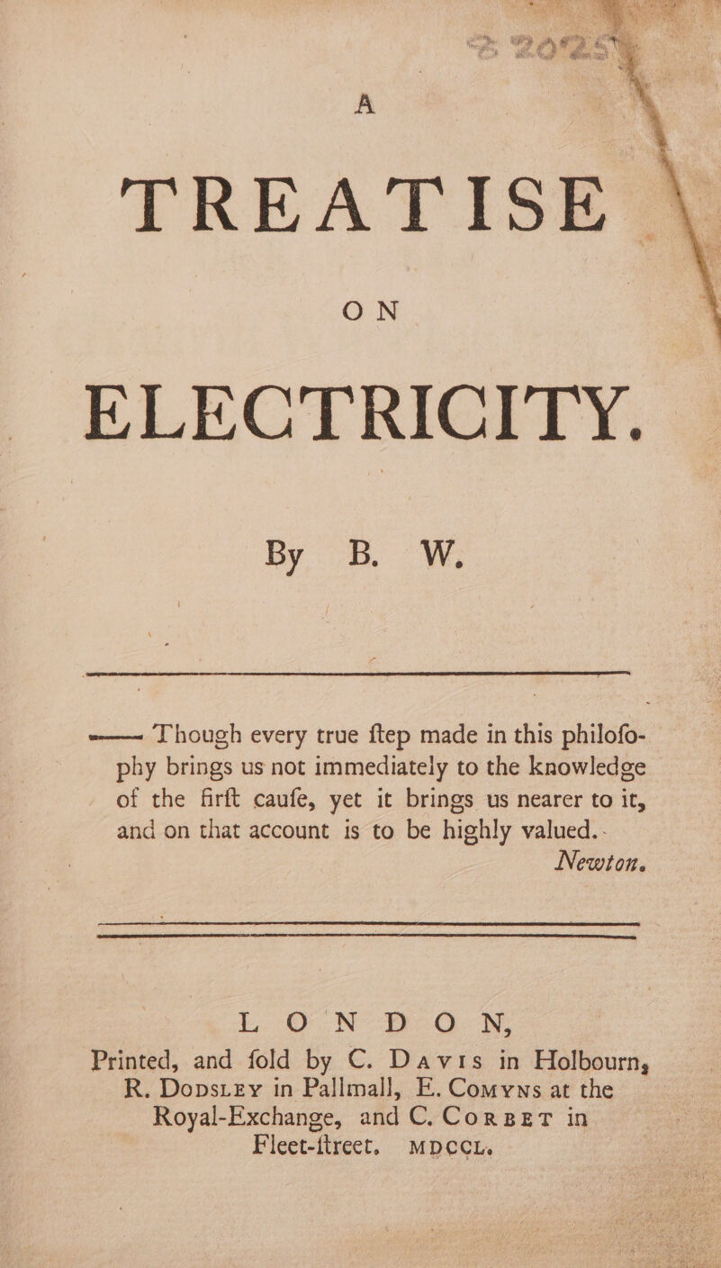 -——~ Though every true ftep made in this philofo- phy brings us not immediately to the knowledge of the firft caufe, yet it brings us nearer to it, and on that account is to be highly valued.- Newton. L. O ON -RcOon, Printed, and fold by C. Davis in Holbourn, R. Dopsrey in Pallmall, E. Comyns at the Royal-Exchange, and C.Corpet in ~ Fleet-ttreet. MDCCL. |