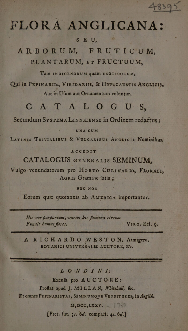 FLORA ANGLICANA: § EU, ARBORUM, FRUTICUM, PLANTARUM, er FRUCTUUM, Tam INDIGENORUM quam EXOTICORUM, Qui in PEPINARIIS, Viriparus, &amp; Hypocaustis ANGLICIS, Aut in Ufum aut Ornamentum coluntur, Oe Ae An 1 ce. UT: S Secundum Systema Linn eEnsE in Ordinem redaétus ; UNA CUM Latinis TRIVIALIBUS &amp; VULGARIBUS yer Nominibus; ACCEDIT CATALOGUS ceEnERAtis SEMINUM, Vulgo venundatorum pro Horto CuLinaRio, FLoRALI, Acris Gramine fatis ; NEC NON . Eorum que quotannis ab AMERICA importantur. Hic ver purpureum, varios hic flumina circum Fundit humus flores. Vira. Ecl. g. A RICHARDO WESTON, Armigero, BOTANICI UNIVERSALIS AUCTORE, &amp;c. LONDIWNI: Excufa pro AUC TORE: Proftat apud J. MILLAN, Whiteball, &amp;c. Et omnes PEPINARISTAS, SEMINUMQUB VENDITORES, in Asglia, M,DCC,LXXY. . [Pret. fut. 55. 6¢, compact, Ase 6d, j