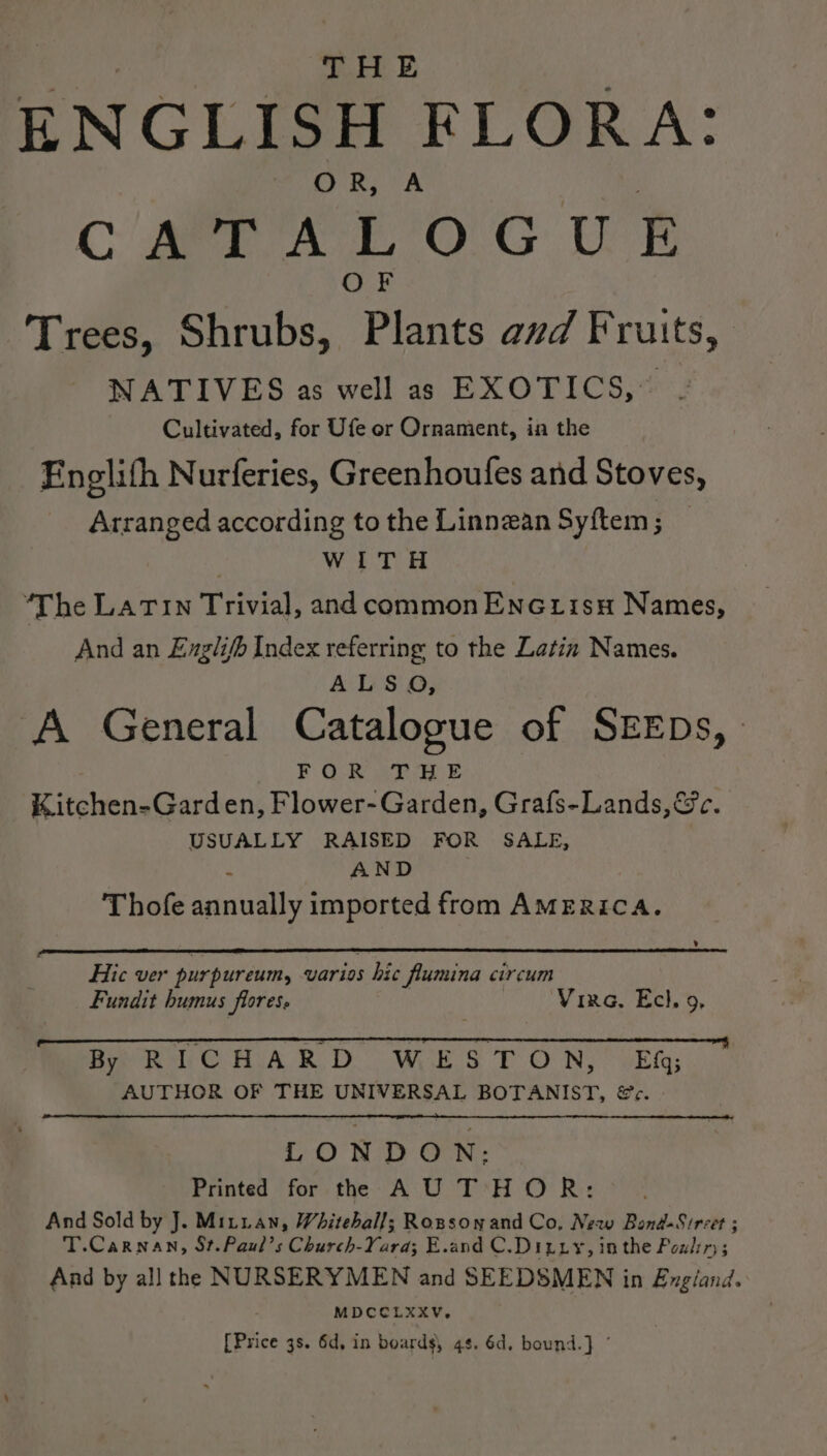 THE ENGLISH FLORA: OR, A oa, CMe EOGUE OF Trees, Shrubs, Plants avd Fruits, NATIVES as well as EXOTICS, . Cultivated, for Ufe or Ornament, in the Englith Nurferies, Greenhoufes and Stoves, Arranged according to the Linnean Syftem ; | WoE te | “The LATIN Trivial, and common Enc tisu Names, And an Englifh Index referring to the Latin Names. A ls S' QO; A General Catalogue of SEEDs, FOR THE Kitchen-Garden, Flower- Garden, Grafs-Lands,@&amp;c. USUALLY RAISED FOR SALE, a AND Thofe annually imported from AMERICA. v Hic ver purpureum, varios hic flumina circum Fundit humus flores. Vira, Ech, 9, By RICHARD WESTON, Ef; AUTHOR OF THE UNIVERSAL BOTANIST, @c. LONDON: Printed for the AU THOR: And Sold by J. Mitian, Whitehall; Rosson and Co, New Bond-Sircet ; T.Carnan, St.Paul’s Church-Yarda; E.and C.Dizry, inthe Poulin; And by all the NURSERYMEN and SEEDSMEN in Engiand. MDCCOLXXV. [Price 3s. 6d, in boards, 4s. 6d, bound.) ©