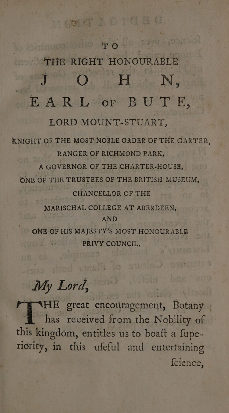 fag, en ey a rs Po. THE RIGHT HONOURABLE BO We okh city Nya Ey AoRoL ore? BR UT’ Ey” LORD MOUNT-STUART, _ > KNIGHT OF THE MOST NOBLE ORDER OF THE GARTER, - RANGER OF RICHMOND PARK, A GOVERNOR OF THE CHARTER-HOUSE, ONE OF THE TRUSTEES OF THE BRITISH MUSEUM, CHANCELLOR OF THE MARISCHAL COLLEGE AT ABERDEEN, AND ONE OF HIS MAJESTY’S MOST HONOURABLE PRIVY COUNCIL. | My Lord, “ENHE great encouragement, Botany . has received from the Nobility of this kingdom, entitles us to boaft a fupe- tidrity, in this ufeful and entertaining {clence,