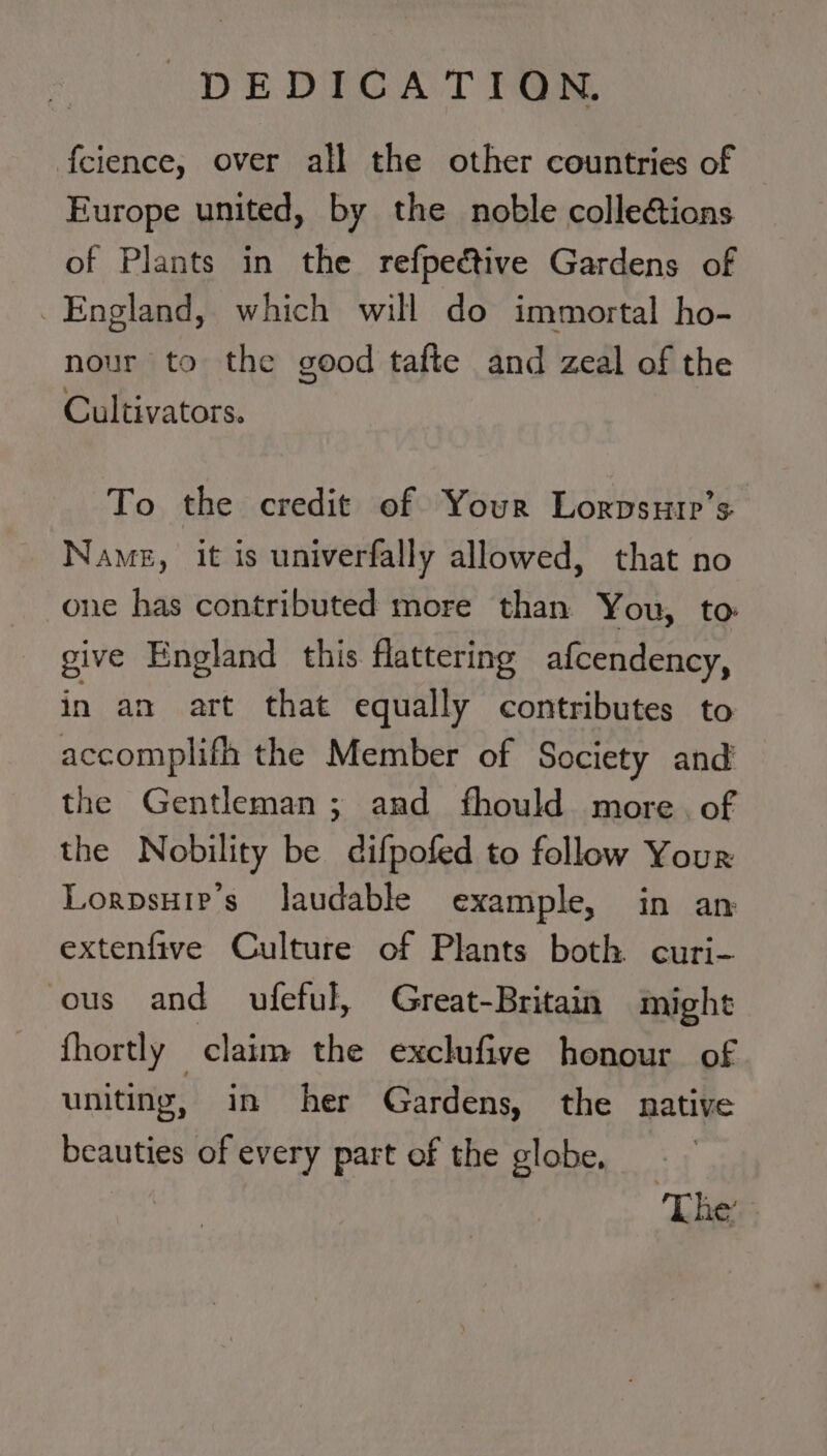 DEDICATION. f{eience, over all the other countries of Europe united, by the noble colle@ions of Plants in the refpedctive Gardens of England, which will do immortal ho- nour to the good tafte and zeal of the Cultivators. To the credit of Your Lorpsutp’s Name, it is univerfally allowed, that no one has contributed more than You, to: give England this flattering afcendency, in an art that equally contributes to accomplifh the Member of Society and the Gentleman; and fhould more. of the Nobility be difpofed to follow Your Lorpsuip’s laudable example, in an extenfive Culture of Plants both curi- ous and ufeful, Great-Britain might fhortly claim the exclufive honour of uniting, in her Gardens, the native beauties of every part of the globe. The